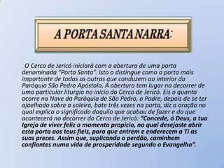 O Cerco de Jericó iniciará com a abertura de uma porta
denominada “Porta Santa”. Isto a distingue como a porta mais
importante de todas as outras que conduzem ao interior da
Paróquia São Pedro Apóstolo. A abertura tem lugar no decorrer de
uma particular liturgia no início do Cerco de Jericó. Eis o quanto
ocorre na Nave da Paróquia de São Pedro, o Padre, depois de se ter
ajoelhado sobre a soleira, bate três vezes na porta, diz a oração no
qual explica o significado daquilo que acabou de fazer e do que
acontecerá no decorrer do Cerco de Jericó: “Concede, ó Deus, a tua
Igreja de viver feliz o momento propício, no qual desejaste abrir
esta porta aos teus fieis, para que entrem e enderecem a Ti as
suas preces. Assim que, suplicando o perdão, caminhem
confiantes numa vida de prosperidade segundo o Evangelho”.
 