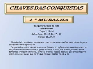 Conquista da cura de suas
                               Enfermidades.
                               Tiago 5, 13- 16
                       Salmo Isaias 38, 10–14. 17 – 20
                             Mateus 15, 29-31

  Ele não tinha aparência nem beleza para atrair o nosso olhar, nem simpatia para
que pudéssemos apreciá-lo.
  Desprezado e rejeitado pelos homens, homem do sofrimento e experimentado na
dor; como individuo de quem a gente esconde o rosto, ele era desprezado e nem
tomamos conhecimento dele. Todavia, eram as nossas doenças que ele carregava,
eram as nossas dores que ele levava em suas costas. (Is 53, 2-4)
 