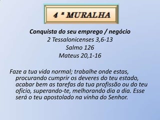 Conquista do seu emprego / negócio
            2 Tessalonicenses 3,6-13
                   Salmo 126
                 Mateus 20,1-16

Faze a tua vida normal; trabalhe onde estas,
  procurando cumprir os deveres do teu estado,
  acabar bem as tarefas da tua profissão ou do teu
  ofício, superando-te, melhorando dia a dia. Esse
  será o teu apostolado na vinha do Senhor.
 