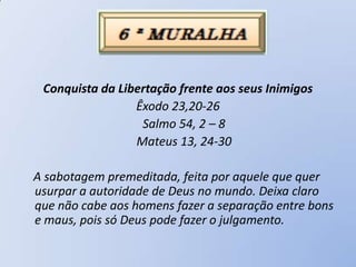 Conquista da Libertação frente aos seus Inimigos
                 Êxodo 23,20-26
                  Salmo 54, 2 – 8
                 Mateus 13, 24-30

A sabotagem premeditada, feita por aquele que quer
usurpar a autoridade de Deus no mundo. Deixa claro
que não cabe aos homens fazer a separação entre bons
e maus, pois só Deus pode fazer o julgamento.
 