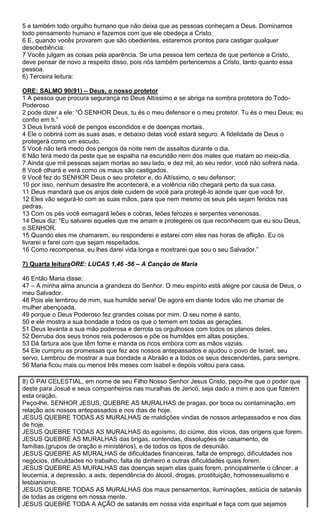 5 e também todo orgulho humano que não deixa que as pessoas conheçam a Deus. Dominamos
todo pensamento humano e fazemos com que ele obedeça a Cristo.
6 E, quando vocês provarem que são obedientes, estaremos prontos para castigar qualquer
desobediência.
7 Vocês julgam as coisas pela aparência. Se uma pessoa tem certeza de que pertence a Cristo,
deve pensar de novo a respeito disso, pois nós também pertencemos a Cristo, tanto quanto essa
pessoa.
6) Terceira leitura:
ORE: SALMO 90(91) – Deus, o nosso protetor
1 A pessoa que procura segurança no Deus Altíssimo e se abriga na sombra protetora do TodoPoderoso
2 pode dizer a ele: “Ó SENHOR Deus, tu és o meu defensor e o meu protetor. Tu és o meu Deus; eu
confio em ti.”
3 Deus livrará você de perigos escondidos e de doenças mortais.
4 Ele o cobrirá com as suas asas, e debaixo delas você estará seguro. A fidelidade de Deus o
protegerá como um escudo.
5 Você não terá medo dos perigos da noite nem de assaltos durante o dia.
6 Não terá medo da peste que se espalha na escuridão nem dos males que matam ao meio-dia.
7 Ainda que mil pessoas sejam mortas ao seu lado, e dez mil, ao seu redor, você não sofrerá nada.
8 Você olhará e verá como os maus são castigados.
9 Você fez do SENHOR Deus o seu protetor e, do Altíssimo, o seu defensor;
10 por isso, nenhum desastre lhe acontecerá, e a violência não chegará perto da sua casa.
11 Deus mandará que os anjos dele cuidem de você para protegê-lo aonde quer que você for.
12 Eles vão segurá-lo com as suas mãos, para que nem mesmo os seus pés sejam feridos nas
pedras.
13 Com os pés você esmagará leões e cobras, leões ferozes e serpentes venenosas.
14 Deus diz: “Eu salvarei aqueles que me amam e protegerei os que reconhecem que eu sou Deus,
o SENHOR.
15 Quando eles me chamarem, eu responderei e estarei com eles nas horas de aflição. Eu os
livrarei e farei com que sejam respeitados.
16 Como recompensa, eu lhes darei vida longa e mostrarei que sou o seu Salvador.”
7) Quarta leituraORE: LUCAS 1,46 -56 – A Canção de Maria
46 Então Maria disse:
47 – A minha alma anuncia a grandeza do Senhor. O meu espírito está alegre por causa de Deus, o
meu Salvador.
48 Pois ele lembrou de mim, sua humilde serva! De agora em diante todos vão me chamar de
mulher abençoada,
49 porque o Deus Poderoso fez grandes coisas por mim. O seu nome é santo,
50 e ele mostra a sua bondade a todos os que o temem em todas as gerações.
51 Deus levanta a sua mão poderosa e derrota os orgulhosos com todos os planos deles.
52 Derruba dos seus tronos reis poderosos e põe os humildes em altas posições.
53 Dá fartura aos que têm fome e manda os ricos embora com as mãos vazias.
54 Ele cumpriu as promessas que fez aos nossos antepassados e ajudou o povo de Israel, seu
servo. Lembrou de mostrar a sua bondade a Abraão e a todos os seus descendentes, para sempre.
56 Maria ficou mais ou menos três meses com Isabel e depois voltou para casa.
8) Ó PAI CELESTIAL, em nome de seu Filho Nosso Senhor Jesus Cristo, peço-lhe que o poder que
deste para Josué e seus companheiros nas muralhas de Jericó, seja dado a mim e aos que fizerem
esta oração.
Peço-lhe, SENHOR JESUS, QUEBRE AS MURALHAS de pragas, por boca ou contaminação, em
relação aos nossos antepassados e nos dias de hoje.
JESUS QUEBRE TODAS AS MURALHAS de maldições vindas de nossos antepassados e nos dias
de hoje.
JESUS QUEBRE TODAS AS MURALHAS do egoísmo, do ciúme, dos vícios, das origens que forem.
JESUS QUEBRE AS MURALHAS das brigas, contendas, dissoluções de casamento, de
famílias.(grupos de oração e ministérios), e de todos os tipos de desunião.
JESUS QUEBRE AS MURALHAS de dificuldades financeiras, falta de emprego, dificuldades nos
negócios, dificuldades no trabalho, falta de dinheiro e outras dificuldades quais forem.
JESUS QUEBRE AS MURALHAS das doenças sejam elas quais forem, principalmente o câncer, a
leucemia, a depressão, a aids, dependência do álcool, drogas, prostituição, homossexualismo e
lesbianismo.
JESUS QUEBRE TODAS AS MURALHAS dos maus pensamentos, iluminações, astúcia de satanás
de todas as origens em nossa mente.
JESUS QUEBRE TODA A AÇÃO de satanás em nossa vida espiritual e faça com que sejamos

 
