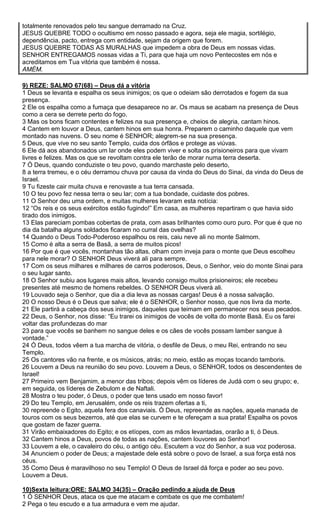 totalmente renovados pelo teu sangue derramado na Cruz.
JESUS QUEBRE TODO o ocultismo em nosso passado e agora, seja ele magia, sortilégio,
dependência, pacto, entrega com entidade, sejam da origem que forem.
JESUS QUEBRE TODAS AS MURALHAS que impedem a obra de Deus em nossas vidas.
SENHOR ENTREGAMOS nossas vidas a Ti, para que haja um novo Pentecostes em nós e
acreditamos em Tua vitória que também é nossa.
AMÉM.
9) REZE: SALMO 67(68) – Deus dá a vitória
1 Deus se levanta e espalha os seus inimigos; os que o odeiam são derrotados e fogem da sua
presença.
2 Ele os espalha como a fumaça que desaparece no ar. Os maus se acabam na presença de Deus
como a cera se derrete perto do fogo.
3 Mas os bons ficam contentes e felizes na sua presença e, cheios de alegria, cantam hinos.
4 Cantem em louvor a Deus, cantem hinos em sua honra. Preparem o caminho daquele que vem
montado nas nuvens. O seu nome é SENHOR; alegrem-se na sua presença.
5 Deus, que vive no seu santo Templo, cuida dos órfãos e protege as viúvas.
6 Ele dá aos abandonados um lar onde eles podem viver e solta os prisioneiros para que vivam
livres e felizes. Mas os que se revoltam contra ele terão de morar numa terra deserta.
7 Ó Deus, quando conduziste o teu povo, quando marchaste pelo deserto,
8 a terra tremeu, e o céu derramou chuva por causa da vinda do Deus do Sinai, da vinda do Deus de
Israel.
9 Tu fizeste cair muita chuva e renovaste a tua terra cansada.
10 O teu povo fez nessa terra o seu lar; com a tua bondade, cuidaste dos pobres.
11 O Senhor deu uma ordem, e muitas mulheres levaram esta notícia:
12 “Os reis e os seus exércitos estão fugindo!” Em casa, as mulheres repartiram o que havia sido
tirado dos inimigos.
13 Elas pareciam pombas cobertas de prata, com asas brilhantes como ouro puro. Por que é que no
dia da batalha alguns soldados ficaram no curral das ovelhas?
14 Quando o Deus Todo-Poderoso espalhou os reis, caiu neve ali no monte Salmom.
15 Como é alta a serra de Basã, a serra de muitos picos!
16 Por que é que vocês, montanhas tão altas, olham com inveja para o monte que Deus escolheu
para nele morar? O SENHOR Deus viverá ali para sempre.
17 Com os seus milhares e milhares de carros poderosos, Deus, o Senhor, veio do monte Sinai para
o seu lugar santo.
18 O Senhor subiu aos lugares mais altos, levando consigo muitos prisioneiros; ele recebeu
presentes até mesmo de homens rebeldes. O SENHOR Deus viverá ali.
19 Louvado seja o Senhor, que dia a dia leva as nossas cargas! Deus é a nossa salvação.
20 O nosso Deus é o Deus que salva; ele é o SENHOR, o Senhor nosso, que nos livra da morte.
21 Ele partirá a cabeça dos seus inimigos, daqueles que teimam em permanecer nos seus pecados.
22 Deus, o Senhor, nos disse: “Eu trarei os inimigos de vocês de volta do monte Basã. Eu os farei
voltar das profundezas do mar
23 para que vocês se banhem no sangue deles e os cães de vocês possam lamber sangue à
vontade.”
24 Ó Deus, todos vêem a tua marcha de vitória, o desfile de Deus, o meu Rei, entrando no seu
Templo.
25 Os cantores vão na frente, e os músicos, atrás; no meio, estão as moças tocando tamboris.
26 Louvem a Deus na reunião do seu povo. Louvem a Deus, o SENHOR, todos os descendentes de
Israel!
27 Primeiro vem Benjamim, a menor das tribos; depois vêm os líderes de Judá com o seu grupo; e,
em seguida, os líderes de Zebulom e de Naftali.
28 Mostra o teu poder, ó Deus, o poder que tens usado em nosso favor!
29 Do teu Templo, em Jerusalém, onde os reis trazem ofertas a ti,
30 repreende o Egito, aquela fera dos canaviais. Ó Deus, repreende as nações, aquela manada de
touros com os seus bezerros, até que elas se curvem e te ofereçam a sua prata! Espalha os povos
que gostam de fazer guerra.
31 Virão embaixadores do Egito; e os etíopes, com as mãos levantadas, orarão a ti, ó Deus.
32 Cantem hinos a Deus, povos de todas as nações, cantem louvores ao Senhor!
33 Louvem a ele, o cavaleiro do céu, o antigo céu. Escutem a voz do Senhor, a sua voz poderosa.
34 Anunciem o poder de Deus; a majestade dele está sobre o povo de Israel, a sua força está nos
céus.
35 Como Deus é maravilhoso no seu Templo! O Deus de Israel dá força e poder ao seu povo.
Louvem a Deus.
10)Sexta leitura:ORE: SALMO 34(35) – Oração pedindo a ajuda de Deus
1 Ó SENHOR Deus, ataca os que me atacam e combate os que me combatem!
2 Pega o teu escudo e a tua armadura e vem me ajudar.

 