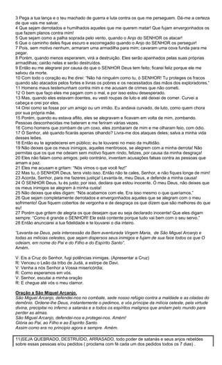 3 Pega a tua lança e o teu machado de guerra e luta contra os que me perseguem. Dá-me a certeza
de que vais me salvar.
4 Que sejam derrotados e humilhados aqueles que me querem matar! Que fujam envergonhados os
que fazem planos contra mim!
5 Que sejam como a palha soprada pelo vento, quando o Anjo do SENHOR os atacar!
6 Que o caminho deles fique escuro e escorregadio quando o Anjo do SENHOR os perseguir!
7 Pois, sem motivo nenhum, armaram uma armadilha para mim; cavaram uma cova funda para me
pegar.
8 Porém, quando menos esperarem, virá a destruição. Eles serão apanhados pelas suas próprias
armadilhas; cairão nelas e serão destruídos.
9 Então eu me alegrarei por causa do que o SENHOR Deus tem feito; ficarei feliz porque ele me
salvou da morte.
10 Com todo o coração eu lhe direi: “Não há ninguém como tu, ó SENHOR! Tu proteges os fracos
quando são atacados pelos fortes e livras os pobres e os necessitados das mãos dos exploradores.”
11 Homens maus testemunham contra mim e me acusam de crimes que não cometi.
12 O bem que faço eles me pagam com o mal, e por isso estou desesperado.
13 Mas, quando eles estavam doentes, eu vesti roupas de luto e até deixei de comer. Curvei a
cabeça e orei por eles.
14 Orei como se fosse por um amigo ou um irmão. Eu andava curvado, de luto, como quem chora
por sua própria mãe.
15 Porém, quando eu estava aflito, eles se alegravam e ficavam em volta de mim, zombando.
Pessoas desconhecidas me bateram e me feriram várias vezes.
16 Como homens que zombam de um coxo, eles zombaram de mim e me olharam feio, com ódio.
17 Ó Senhor, até quando ficarás apenas olhando? Livra-me dos ataques deles; salva a minha vida
desses leões.
18 Então eu te agradecerei em público; eu te louvarei no meio da multidão.
19 Não deixes que os meus inimigos, aqueles mentirosos, se alegrem com a minha derrota! Não
permitas que os que me odeiam sem motivo fiquem rindo, felizes, por causa da minha desgraça!
20 Eles não falam como amigos; pelo contrário, inventam acusações falsas contra as pessoas que
amam a paz.
21 Eles me acusam e gritam: “Nós vimos o que você fez!”
22 Mas tu, ó SENHOR Deus, tens visto isso. Então não te cales, Senhor, e não fiques longe de mim!
23 Acorda, Senhor, para me fazeres justiça! Levanta-te, meu Deus, e defende a minha causa!
24 Ó SENHOR Deus, tu és justo; por isso, declara que estou inocente. Ó meu Deus, não deixes que
os meus inimigos se alegrem à minha custa!
25 Não deixes que eles digam: “Nós acabamos com ele. Era isso mesmo o que queríamos.”
26 Que sejam completamente derrotados e envergonhados aqueles que se alegram com o meu
sofrimento! Que fiquem cobertos de vergonha e de desgraça os que dizem que são melhores do que
eu!
27 Porém que gritem de alegria os que desejam que eu seja declarado inocente! Que eles digam
sempre: “Como é grande o SENHOR! Ele está contente porque tudo vai bem com o seu servo.”
28 Então anunciarei a tua fidelidade e te louvarei o dia inteiro.
“Levanta-se Deus, pela intercessão da Bem aventurada Virgem Maria, de São Miguel Arcanjo e
todas as milícias celestes, que sejam dispersos seus inimigos e fujam de sua face todos os que O
odeiam, em nome do Pai e do Filho e do Espírito Santo”.
Amém.
V: Eis a Cruz do Senhor, fugi potências inimigas. (Apresentar a Cruz)
R: Venceu o Leão da tribo de Judá, a estirpe de Davi.
V: Venha a nós Senhor a Vossa misericórdia;
R: Como esperamos em vós.
V: Senhor, escutai a minha oração
R: E chegue até vós o meu clamor.
Oração a São Miguel Arcanjo.
São Miguel Arcanjo, defendei-nos no combate, sede nosso refúgio contra a maldade e as ciladas do
demônio. Ordene-lhe Deus, instantemente o pedimos, e vós príncipe da milícia celeste, pela virtude
divina, precipitai no inferno a satanás e a todos os espíritos malignos que andam pelo mundo para
perder as almas.
São Miguel Arcanjo, defendei-nos e protegei-nos. Amém!
Glória ao Pai, ao Filho e ao Espírito Santo.
Assim como era no principio agora e sempre. Amém.
11)SEJA QUEBRADO, DESTRUÍDO, ARRASADO, todo poder de satanás e seus anjos rebeldes
sobre essas pessoas e/ou pedidos ( proclama com fé cada um dos pedidos todos os 7 dias) .

 