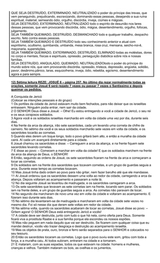QUE SEJA DESTRUÍDO, EXTERMINADO, NEUTRALIZADO o poder do príncipe das trevas, que
vem perseguindo, prejudicando, escravizando, dominando essas pessoas, desejando a sua ruína
espiritual, material, semeando ódio, orgulho, discórdia, inveja, ciúmes e mágoas.
SEJA DESTRUÍDO, EXTERMINADO, NEUTRALIZADO todo o espírito de desunião nos lares
dessas pessoas, que vem provocando discórdia, ódio, mágoa, desentendimento, orgulho, fofocas,
julgamento.
SEJA TAMBÉM QUEIMADO, DESTRUÍDO, DESMANCHADO todo e qualquer trabalho, despacho
escrito, feito contra essas pessoas.
SEJA TAMBÉM QUEIMADO E DESTRUÍDO todo seu conhecimento anterior e atual com
espiritismo, ocultismo, quimbanda, umbanda, mesa branca, rosa cruz, mensana, seicho-noi-ê,
maçonaria, superstições.
SEJA TAMBÉM QUEIMADO, EXTERMINADO, DESTRUÍDO, ELIMINADO todas as moléstias, dores
no corpo e mentais, físicas e espirituais, opressão, perseguição diabólica sobre nós e nossas
famílias.
SEJA DESTRUÍDO, ANIQUILADO, QUEIMADO, NEUTRALIZADOtodo o poder do príncipe do
mundo sobre nós, que vem provocando discórdia, opressão, tristeza, depressão, angústia, solidão,
pavor, desânimo,pânico, taras, esquizofrenia, inveja, ódio, rebeldia, egoísmo, desentendimento
agora e para sempre.
12) Sétima leitura REZE: JOSUÉ 6 – página 257. No último dia rezar normalmente todas as
orações, somente Josué 6 será rezado 7 vezes ou passar 7 vezes o Santíssimo e depois
queimar os pedidos.
A Conquista de Jericó
(Colocar as intenções pessoais e do grupo)
1 Os portões da cidade de Jericó estavam muito bem fechados, para não deixar que os israelitas
entrassem. Ninguém podia entrar, nem sair da cidade.
2 O SENHOR Deus disse a Josué: – Olhe! Eu estou entregando a você a cidade de Jericó, o seu rei
e os seus corajosos soldados.
3 Agora você e os soldados israelitas marcharão em volta da cidade uma vez por dia, durante seis
dias.
4 Na frente da arca da aliança, irão sete sacerdotes, cada um levando uma corneta de chifre de
carneiro. No sétimo dia você e os seus soldados marcharão sete vezes em volta da cidade, e os
sacerdotes tocarão as cornetas.
5 Quando eles derem um toque longo, todo o povo gritará bem alto, e então a muralha da cidade
cairá. Aí cada um avançará diretamente para a cidade.
6 Josué chamou os sacerdotes e disse: – Carreguem a arca da aliança, e na frente fiquem sete
sacerdotes levando cornetas.
7 E disse ao povo: – Comecem a marchar em volta da cidade! E que os soldados marchem na frente
da arca da aliança de Deus, o SENHOR!
8 Então, seguindo as ordens de Josué, os sete sacerdotes ficaram na frente da arca e começaram a
tocar as cornetas.
9 Os soldados iam na frente dos sacerdotes que tocavam cornetas, e um grupo de guardas seguia a
arca. Durante esse tempo as cornetas tocavam.
10 Mas Josué tinha dado ordem ao povo para não gritar, nem fazer barulho até que ele mandasse.
11 Aí Josué ordenou que os sacerdotes dessem uma volta ao redor da cidade, carregando a arca da
aliança. Depois voltaram ao acampamento e passaram a noite lá.
12 No dia seguinte Josué se levantou de madrugada, e os sacerdotes carregaram a arca.
13 Os sete sacerdotes que levavam as sete cornetas iam na frente, tocando sem parar. Os soldados
iam na frente deles, e um grupo de guardas seguia a arca. As cornetas não paravam de tocar.
14 No segundo dia marcharam de novo uma vez em volta da cidade e voltaram ao acampamento. E
fizeram isso durante seis dias.
15 No sétimo dia levantaram-se de madrugada e marcharam em volta da cidade sete vezes no
mesmo dia. Foi só nesse dia que deram sete voltas em redor da cidade.
16 Na sétima volta, quando os sacerdotes acabaram de tocar as cornetas, Josué disse ao povo: –
Gritem agora! O SENHOR Deus está entregando Jericó a vocês!
17 A cidade deve ser destruída, junto com tudo o que há nela, como oferta para Deus. Somente
ficará viva a prostituta Raabe e a sua família porque ela escondeu os nossos espiões.
18 Mas não peguem em nada daquilo que vai ser destruído. Se ficarem com qualquer coisa que eu
mandei destruir, vocês vão trazer desgraça e destruição ao acampamento israelita.
19 Mas os objetos de prata, ouro, bronze e ferro serão separados para o SENHOR e colocados no
seu tesouro.
20 Então os sacerdotes tocaram as cornetas. Logo que o povo ouviu este som, gritou com toda a
força, e a muralha caiu. Aí todos subiram, entraram na cidade e a tomaram.
21 E mataram, com as suas espadas, todos os que estavam na cidade: homens e mulheres,
crianças e velhos. Também mataram os bois, as ovelhas e os jumentos.

 