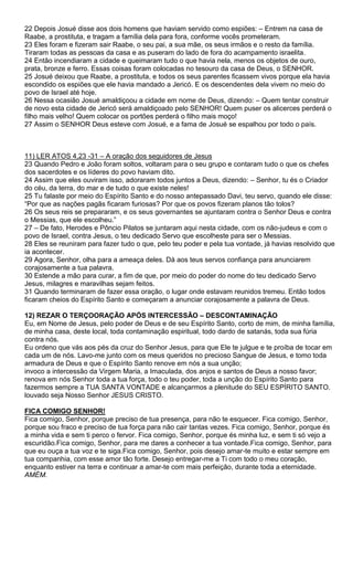 22 Depois Josué disse aos dois homens que haviam servido como espiões: – Entrem na casa de
Raabe, a prostituta, e tragam a família dela para fora, conforme vocês prometeram.
23 Eles foram e fizeram sair Raabe, o seu pai, a sua mãe, os seus irmãos e o resto da família.
Tiraram todas as pessoas da casa e as puseram do lado de fora do acampamento israelita.
24 Então incendiaram a cidade e queimaram tudo o que havia nela, menos os objetos de ouro,
prata, bronze e ferro. Essas coisas foram colocadas no tesouro da casa de Deus, o SENHOR.
25 Josué deixou que Raabe, a prostituta, e todos os seus parentes ficassem vivos porque ela havia
escondido os espiões que ele havia mandado a Jericó. E os descendentes dela vivem no meio do
povo de Israel até hoje.
26 Nessa ocasião Josué amaldiçoou a cidade em nome de Deus, dizendo: – Quem tentar construir
de novo esta cidade de Jericó será amaldiçoado pelo SENHOR! Quem puser os alicerces perderá o
filho mais velho! Quem colocar os portões perderá o filho mais moço!
27 Assim o SENHOR Deus esteve com Josué, e a fama de Josué se espalhou por todo o país.

11) LER ATOS 4,23 -31 – A oração dos seguidores de Jesus
23 Quando Pedro e João foram soltos, voltaram para o seu grupo e contaram tudo o que os chefes
dos sacerdotes e os líderes do povo haviam dito.
24 Assim que eles ouviram isso, adoraram todos juntos a Deus, dizendo: – Senhor, tu és o Criador
do céu, da terra, do mar e de tudo o que existe neles!
25 Tu falaste por meio do Espírito Santo e do nosso antepassado Davi, teu servo, quando ele disse:
“Por que as nações pagãs ficaram furiosas? Por que os povos fizeram planos tão tolos?
26 Os seus reis se prepararam, e os seus governantes se ajuntaram contra o Senhor Deus e contra
o Messias, que ele escolheu.”
27 – De fato, Herodes e Pôncio Pilatos se juntaram aqui nesta cidade, com os não-judeus e com o
povo de Israel, contra Jesus, o teu dedicado Servo que escolheste para ser o Messias.
28 Eles se reuniram para fazer tudo o que, pelo teu poder e pela tua vontade, já havias resolvido que
ia acontecer.
29 Agora, Senhor, olha para a ameaça deles. Dá aos teus servos confiança para anunciarem
corajosamente a tua palavra.
30 Estende a mão para curar, a fim de que, por meio do poder do nome do teu dedicado Servo
Jesus, milagres e maravilhas sejam feitos.
31 Quando terminaram de fazer essa oração, o lugar onde estavam reunidos tremeu. Então todos
ficaram cheios do Espírito Santo e começaram a anunciar corajosamente a palavra de Deus.
12) REZAR O TERÇOORAÇÃO APÓS INTERCESSÃO – DESCONTAMINAÇÃO
Eu, em Nome de Jesus, pelo poder de Deus e de seu Espírito Santo, corto de mim, de minha família,
de minha casa, deste local, toda contaminação espiritual, todo dardo de satanás, toda sua fúria
contra nós.
Eu ordeno que vás aos pés da cruz do Senhor Jesus, para que Ele te julgue e te proíba de tocar em
cada um de nós. Lavo-me junto com os meus queridos no precioso Sangue de Jesus, e tomo toda
armadura de Deus e que o Espírito Santo renove em nós a sua unção;
invoco a intercessão da Virgem Maria, a Imaculada, dos anjos e santos de Deus a nosso favor;
renova em nós Senhor toda a tua força, todo o teu poder, toda a unção do Espírito Santo para
fazermos sempre a TUA SANTA VONTADE e alcançarmos a plenitude do SEU ESPÍRITO SANTO.
louvado seja Nosso Senhor JESUS CRISTO.
FICA COMIGO SENHOR!
Fica comigo, Senhor, porque preciso de tua presença, para não te esquecer. Fica comigo, Senhor,
porque sou fraco e preciso de tua força para não cair tantas vezes. Fica comigo, Senhor, porque és
a minha vida e sem ti perco o fervor. Fica comigo, Senhor, porque és minha luz, e sem ti só vejo a
escuridão.Fica comigo, Senhor, para me dares a conhecer a tua vontade.Fica comigo, Senhor, para
que eu ouça a tua voz e te siga.Fica comigo, Senhor, pois desejo amar-te muito e estar sempre em
tua companhia, com esse amor tão forte. Desejo entregar-me a Ti com todo o meu coração,
enquanto estiver na terra e continuar a amar-te com mais perfeição, durante toda a eternidade.
AMÉM.

 