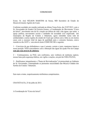 COMUNICADO
Exmo. Sr. José NÉLSON MARTINS de Sousa, MD Secretário de Estado do
Desenvolvimento Agrário do Ceará.
Conforme acordado em reunião realizada na última Terça-Feira, dia 23/07/2013, com o
Sr. Governador do Estado Cid Ferreira Gomes, a Coordenação do Movimento “Cerco
de Jericó”, movimento este de fé e oração em defesa da vida e das águas, que reúne a
igreja católica, movimentos sociais e entidades da sociedade civil organizada dos
municípios da Região de Crateús e Inhamuns, agora estendido numa rede de
solidariedade a outras regiões do estado do Ceará que sofrem com a falta ou em muitos
casos com a escassez total de água de qualidade para o consumo humano, esteve
reunida no dia 24/07 e vem através deste COMUNICAR o seguinte:
1 – Convictos de que defendemos o que é sensato, correto e justo, mantemos intacta a
nossa posição: NÃO concordamos com a liberação das águas do açude Flor do Campo
sem que seja através de adutora;
2 – Continuaremos, na PAZ, sem confrontos, sem violência de nenhuma espécie,
nossas lutas pela segurança hídrica, em vigília e orações, em prol da VIDA PLENA;
3 – Ratificamos integralmente a "Pauta de Reivindicações" já protocolada no Gabinete
do Sr. Governador, contemplando as prementes necessidades das 06(seis) Cidades dos
Sertões de Crateús / Inhamuns.
Sem mais a tratar, respeitosamente retribuímos cumprimentos.
CRATEÚS (CE), 25 de julho de 2013.
A Coordenação do "Cerco de Jericó".
 