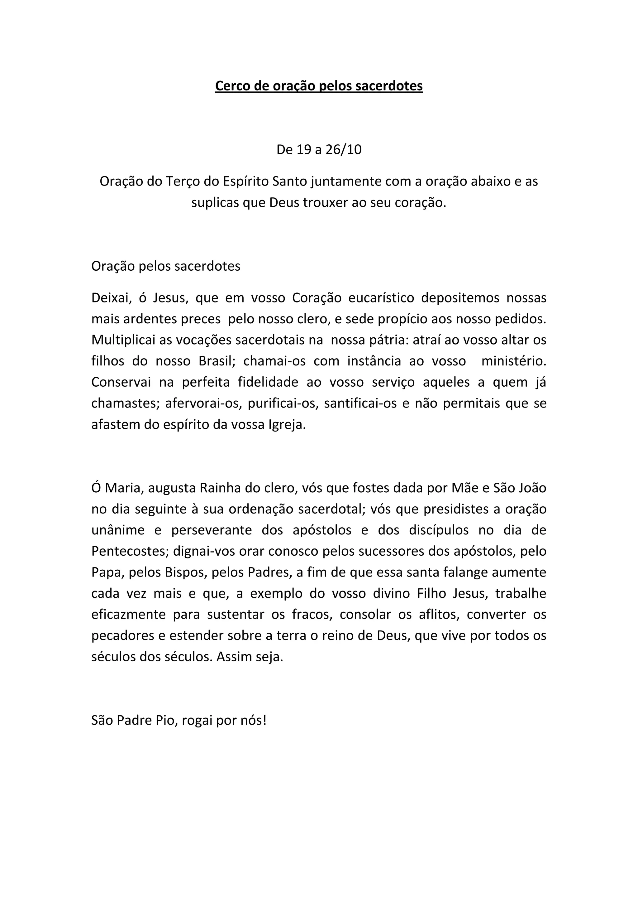 Cerco de oração pelos sacerdotes
De 19 a 26/10
Oração do Terço do Espírito Santo juntamente com a oração abaixo e as
suplicas que Deus trouxer ao seu coração.
Oração pelos sacerdotes
Deixai, ó Jesus, que em vosso Coração eucarístico depositemos nossas
mais ardentes preces pelo nosso clero, e sede propício aos nosso pedidos.
Multiplicai as vocações sacerdotais na nossa pátria: atraí ao vosso altar os
filhos do nosso Brasil; chamai-os com instância ao vosso ministério.
Conservai na perfeita fidelidade ao vosso serviço aqueles a quem já
chamastes; afervorai-os, purificai-os, santificai-os e não permitais que se
afastem do espírito da vossa Igreja.
Ó Maria, augusta Rainha do clero, vós que fostes dada por Mãe e São João
no dia seguinte à sua ordenação sacerdotal; vós que presidistes a oração
unânime e perseverante dos apóstolos e dos discípulos no dia de
Pentecostes; dignai-vos orar conosco pelos sucessores dos apóstolos, pelo
Papa, pelos Bispos, pelos Padres, a fim de que essa santa falange aumente
cada vez mais e que, a exemplo do vosso divino Filho Jesus, trabalhe
eficazmente para sustentar os fracos, consolar os aflitos, converter os
pecadores e estender sobre a terra o reino de Deus, que vive por todos os
séculos dos séculos. Assim seja.
São Padre Pio, rogai por nós!