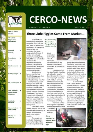 CERCO-NEWS
                           V O L U M E     2 ,   I S S U E   4                                       A P R I L   2 0 1 0


INSIDE THIS
ISSUE:                 Three Little Piggies Came From Market...
Three Little       1
Piggies Came                     CERCOPAN has        Our Community
From Market            been working closely with Conservation
                       the people of Iko Esai and Manager, Rachel,
                       Agoi Ibami, to reduce their with the new pigs
                       dependence on the natural
                       resource base and
From the           2
                       encourage alternative
Director
                       sustainable livelihoods. A      group
                       number of livelihood            constitution
                       projects, funded by IUCN,       outlining the
From Seas to       2   CIDA/NEST and Toronto Zoo       roles of
Trees
                       are now in the                  individuals,
                       implementation phase            the expectations of the           group of hunters to develop
                       following a multitude of        members and how any               an abattoir. This facility will
Hands across the   3                                   income will be managed by         enable the local processing
                       discussions and workshops
sea                                                    the group.                        and storage of meat, which
                       to identify the needs of
                       community members.                        It is expected that     is currently impossible due
                                 A collection of       the sale of pork in the village   to the lack of refrigeration
Building Bridges   4   hunters from Iko Esai           will reduce the group’s           facilities. The former hunters
                       identified a piggery as their   dependence on low income          will all be trained in humane
                       preferred alternative           and increasingly unreliable       techniques, butchery and
                       livelihood strategy and after   slash and burn farming,           basic accounting.
                       a month of intensive work       whilst also increasing the                    In combination
Up, Up and Away 4
                       the sty is now ready and        amount of protein in the          with a range of other
                       complete with pigs! The sty     diet of villagers (which          planned projects it is hoped
                       has both a wallow and a         currently falls far below         that these initiatives will
                       covered area to protect the     recommended daily levels)         greatly improve the diet of
Cool Schooling:    4
                       animals from the elements.      Protein is usually sourced        community members whilst
Rhoko Outside
                       The pigs were purchased         from bush meat but this is        protecting wildlife and
Classroom
                       from a nearby village and       generally unsustainable and       providing a steady income
                       hadn’t had a wallow in their    can involve vulnerable            for those employed. Check
                       previous accommodation          species whose population          back next month to hear all
Find Us On         5   and seem very happy with        numbers are dwindling.            about the poultry projects
Facebook               their new found access to                 In order to further     simultaneously being run
                       cooling mud!                    encourage and support the         with vulnerable women led
                                  One of the sows is   alternative protein initiative,   households .
New Arrivals at    5
                       already pregnant and we are CERCOPAN is
CERCOPAN
                       hoping to welcome a litter of also helping a
                       healthy piglets into the        separate
                       family in the coming
Want to be a       6   months.                        Three
Part of It?
                                 Ten people are       members of
                       involved in the collective     Ubhena farms
                       (Ubhena Farms) and they        with their
                       have developed a binding       pigs
 