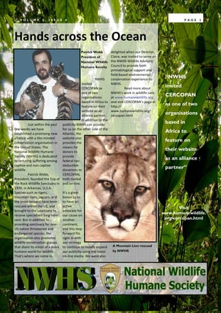 VOLUME         2,   ISSUE      4                                                                           PAGE   3




Hands across the Ocean
                                             Patrick Webb        delighted when our Director,
                                             President of        Claire, was invited to serve on
                                             National Wildlife   the NWHS Wildlife Advisory
                                             Humane Soceity      Council to provide both
                                                                 primatological support and
                                                                 field-based environmental
                                                        NWHS     conservation experience to
                                                                                                    “NWHS
                                              invited            NWHS.
                                              CERCOPAN as                  Read more about
                                                                                                    invited
                                              one of two         NWHS's work in wildlife care
                                              organisations      at www.humanewildlife.org
                                                                                                    CERCOPAN
                                              based in Africa to and visit CERCOPAN’s page at
                                              feature on their http://
                                                                                                    as one of two
                                              website as an      www.humanewildlife.org/
                                              alliance partner. cercopan.html
                                                                                                    organisations
                                              In addition to the
          Just within the past publicity NWHS can provide
                                                                                                    based in
few weeks we have               for us on the other side of the
established a promising new Atlantic, the
                                                                                                    Africa to
alliance with a like-minded     website also
conservation organisation in provides the
                                                                                                    feature on
the United States. The          means for
National Wildlife Humane        donors to
                                                                                                    their website
Society (NWHS) is dedicated provide
to reducing suffering among federal tax-
                                                                                                    as an alliance
captive and non-captive         deductible
wildlife.                       donations to
                                                                                                    partner”
          Patrick Webb,         CERCOPAN,
President, founded the Top of both mailed
the Rock Wildlife Sanctuary in and on-line.
1990, in Arkansas, U.S.A.
Species such as tigers,         It's a great
mountain lions, jaguars, and bonus to us
the snow leopard have been to have an
rescued within the US, and      active                                                                     Visit
brought to the sanctuary to     advocate for
receive specialised long-term our cause on
                                                                                                   www.humanewildlife.
care. But in addition to        another                                                             org/cercopan.html
providing sanctuary for non- continent,
US-native threatened and        and this step
endangered species, the         forward fits
organisation also promotes      right in with
wildlife conservation groups    our strategy
that share its vision of a more to continue to rapidly expand A Mountain Lion rescued
humane world for wildlife.      our publicity using the latest     by NWHS
That's where we come in.        on-line media. We were also
 