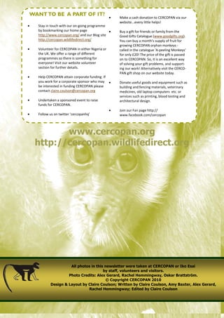 WANT TO BE A PART OF IT?
                                                  •   Make a cash donation to CERCOPAN via our
                                                      website...every little helps!
•   Stay in touch with our on-going programme
    by bookmarking our home page               •      Buy a gift for friends or family from the
    http://www.cercopan.org/ and our Blog site        Good Gifts Catalogue (www.goodgifts.org).
    http://cercopan.wildlifedirect.org/               You can buy a month's supply of fruit for
                                                      growing CERCOPAN orphan monkeys -
•   Volunteer for CERCOPAN in either Nigeria or       called in the catalogue 'A-peeling Monkeys'
    the UK. We offer a range of different             for only £20! The price of the gift is passed
    programmes so there is something for              on to CERCOPAN. So, it is an excellent way
    everyone! Visit our website volunteer             of solving your gift problems, and support-
    section for further details.                      ing our work! Alternatively visit the CERCO-
                                                      PAN gift shop on our website today.
•   Help CERCOPAN attain corporate funding. If
    you work for a corporate sponsor who may •        Donate useful goods and equipment such as
    be interested in funding CERCOPAN please          building and fencing materials, veterinary
    contact claire.coulson@cercopan.org               medicines, old laptop computers etc. or
                                                      services such as printing, blood testing and
•   Undertaken a sponsored event to raise             architectural design.
    funds for CERCOPAN.
                                                  •   Join our Fan page http://
•   Follow us on twitter ‘cercopanhq’                 www.facebook.com/cercopan



           www.cercopan.org
    http://cercopan.wildlifedirect.org




                     All photos in this newsletter were taken at CERCOPAN or Iko Esai
                                       by staff, volunteers and visitors.
                    Photo Credits: Alex Gerard, Rachel Hemmingway, Oskar Brattström.
                                        © Copyright CERCOPAN 2010
           Design & Layout by Claire Coulson; Written by Claire Coulson, Amy Baxter, Alex Gerard,
                              Rachel Hemmingway; Edited by Claire Coulson
 