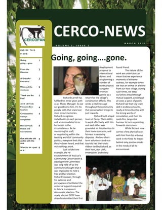 CERCO-NEWS                                                               M A R C H    2 0 1 0
                         V O L U M E     2 ,   I S S U E   3

INSIDE THIS
ISSUE:

Going,
going….gone
                    1   Going, going….gone.
                                                                      development        found friend.
From the            2                                                 proposal to                   The nature of the
Director
                                                                      international      work we undertake can
                                                                      donors and         mean that we experience
A Graceful          2                                                 are planning a     moments of extreme
Entrance!
                                                                      number of          sadness, for example when
Mike and the
                                                                      other projects     we lose an animal or a friend
                    2
monkeys
                                                                      using the          from our host village. During
                                                                      revenue            such times, we keep
Thank you Iko       3                                                 gained as a        ourselves ahead through
Esai!                              Richard Carroll has return for the village’s          mutual support, avoiding at
                        fulfilled his three years with conservation efforts. This        all costs a spiral of gloom.
2010: A Fresh           us as Rhoko Manager. As we sends a vital message                 Richard had that key team
Focus on Eco-       4   say goodbye to him, it’s his throughout the community            skill in endless amounts,
tourism                 people skills that stand out   that conservation brings its      ready at times like this with
Conservation        4   most in our memories.          just rewards.                     his strong words of
surveys                 Richard recognizes                       Richard built a loyal   consolation, and then his
completed               individuality in each person, team at Camp. Their ability        quick-fire, tangential
                        and accommodates his or        to work effectively with him      humour to turn us pointing
New Arrivals        5   her needs in the               and each other was                forwards once more.
Robot and               circumstances. Be he           grounded on his attention to                 While Richard now
Sacramento              mentoring his staff,           their home concerns, and          carries a few physical scars
                        or negotiating within the      fairness in resolving             with him from his arduous
                        twisting world of community disputes. And our short-
Out with the old    5                                                                    work in the field, he leaves
and in with the         politics, everyone feels that term volunteers and eco-
new                     they’ve been heard, and that tourists had their visits           behind only positive marks
                        makes things work.             ribbon-tied by Richard, as        in the minds of all he
Want to be a part   6
of it ?                            Just to take one    their host, star chef,            encountered.
                        example, the re-               entertainer, and newly
                        establishment of Iko Esai’s
                        Community Conservation &
                        Development Committee
                        was long held off as the
                        community thought that it
                        was impossible to hold a
                        free and fair election.
                        Richard however, through
                        his patience and
                        perseverance facilitated the
                        universal support required
                        to hold a transparent
                        democratic election. The
                        newly elected CCDC have
                        already submitted their first
 