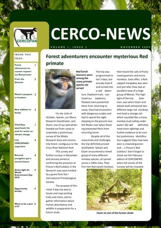CERCO-NEWS
                             V O L U M E     1 ,   I S S U E   2                              N O V E M B E R     2 0 0 9


INSIDE THIS
ISSUE:                   Forest adventurers encounter mysterious Red
Forest               1   primate
adventurers en-
counter mysteri-                                      Red Eared         The trip was       then heard the calls of Putty-
ous Red primate                                       Guenons were      programmed to      nosed guenons and mona
From the             2                                among the         last 3 days, but   monkeys. Soon after, a Red-
Director                                              many primate
                                                                        actually took 4.   capped mangabey was seen
                                                      species ob-
                                                      served            and turned into    and just after they had an
                                                                        a real adven-      excellent view of a large
Mottie’s passport    2                                    ture. Elephant trails con-       group of Monas. The high-
to freedom                                                fused our explorers,             light of the trip    how-
                                                          flooded rivers prevented         ever, was when Osam and
                                                          them from returning to           Sylvain both witnessed two
New addition to      2                                    camp, they had encounters        different large red monkeys
family                              On the 11th of        with dangerous snakes and        and head a strange call
                         October, Sylvain, our Mona       had to spend the night           which sounded like a mona
                         Research Coordinator, and        sleeping on the ground near      monkey loud calling under-
Chief Etan           3   Osam, one of our patrolmen       the Rhoko river when flood-      water! We will      definitely
spearheads the           headed out from camp to          ing prevented them from          need more sightings and
push for action on
                         undertake a preliminary          returning home.                  further evidence to be sure
climate change
                         survey of the Rhoko                        Despite all of the     but preliminary identifica-
Leo;                 4   Research Area and commu-         many trials and challenges       tion suggests they may have
CERCOPAN’s               nity forest, contiguous to the   the trip definitely proved       seen a crowned guenon
inspiration
                         Cross River National Park.       worthwhile. Sylvain and          and…. a Preuss’s Red
                                    This survey and       Osam encountered a mixed         Colobus! Don't forget to
Rescued              4   further surveys in December      group of many different          check out the February
youngsters get a         and January aimed at             monkey species, all spread       edition of CERCONEWS
second chance
                         confirming the presence of       across a 100m area. They         when full results of the
                         Preuss’s Red Colobus in the      first met Red-eared monkeys      surveys will be revealed.
Green light for 5        Research area were funded
World
Environment Day          by a grant from the I
2010                     nternational Primatological
                         Society.
                                    The purpose of this
Opportunity          5   initial 3 day trip was to
knocks
                         locate and map existing
                         trails and rivers, and to
                         gather information about
Want to be a part 6      human disturbance and
of it?
                         wildlife in preparation for a
                         future study.                                  Osam at one of the hunter sheds
 