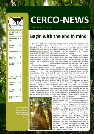 CERCO‐NEWS
                                        VOLUME 2, ISSUE 12                                                                      D E C   2 0 1 0  


INSIDE THIS 
ISSUE: 

Begin with end in  1 
                                     Begin with the end in mind 
mind 

                                         On  Jan  1st  2011,  we  will    that  take  multiple  years  to       of the Plan’s release, we can 
From the             2               publish  CERCOPAN’s  2011‐           come to fruition.                     say  that  a  critical  strategic 
Director                             2016 Strategic Plan.  You will           And  in  our  case,  we  also     element of the Plan involves 
                                     find  the  document  on  our         must address the reality that         an  alliance  with  the 
Bottled mischief     2               web  site  www.cercopan.org          key  members  of  our                 University         of     Calabar 
                                     immediately  the  New  Year          organisation,  especially  our        (UNICAL).  
                                     begins, and it will lay out the      international volunteers, will            Presently  our  captive 
Appointment          2               programme  for  all  in  our         only be with us for 2‐3 years,        care primates are housed on 
1/1/11                               organisation (and its support        so  we  have  to  provide  a          rented  premises,  and  with 
                                     network)  on  a  long‐term           ground  plan  that  survives          our  growth  over  the  years 
Sowing the seeds  3                  basis.                               the incumbents of particular          we  are  at  full  capacity,  with 
of change                                The  need  for  a  Strategic     positions.                            no  recourse  to  address 
                                     Plan, while important to any             The  Strategic  Plan  not         future intakes. Furthermore, 
Slow food            4 
                                     organisation,  is  even  more        only  establishes  the  Goals         economic  growth  in  Calabar 
                                     necessary          in        our     we  need  to  achieve  for  the       is  putting  pressure  on  the 
                                     circumstances.  While  most          next  5  years  to  steer             land  to  be  used  for 
                                     business  in  a  company  gets       decision‐making  within  the          alternative  purposes,  so  we 
A sweet way to       4               done  on  a  day‐to‐day  basis       organisation  so  that  it  is        face  the  constant  spectre  of 
earn a living                        dealing  with  short‐term            always  pointed  in  a  uniform       eviction.  
                                     issues,  meaning  that  focus        direction,  but  it  also  gives          Land donated by UNICAL 
Our man in           5               on       consistent      themes      credence  to  those  who              will  readily  accommodate 
Havana                               provides  efficiency  and            provide funds for our work.           our  needs,  and  a  planned 
                                     effectiveness,  for  us  it  is          Often  when  we  make             educational partnership with 
                                     especially vital that we know        grant  applications,  we  are         the  University  will  be  the 
Back at the          5 
                                     where we are heading, since          asked  about  sustainability          cornerstone  of  a  drive  to 
double 
                                     in  the  conservation  world         for  the  future.  How  will  the     build  capacity  within  Cross 
                                     we  are  dealing  with  issues       successes  from  one  year  of        River  State  to  manage  its 
Want to be a part  6                                                            funding  play  out  into        globally               significant 
of it ?                                                                         the  future?  Will  the         environmental treasures.  
                                                                                work die once the funds             The  move,  long‐planned, 
                                                                                are spent?                      will have to be conducted in 
                                                                                The  answer  is  that  one      stages,  given  the  nature  of 
                                                                                year  of  funding  will         project‐based  funding  that 
               Our Strategic Plan                                               contribute          vitally,    we  remain  reliant  on.    The 
               document encom‐                                                  precisely  because  the         threat  of  being  moved  from 
               passing Strategies                                               donation is directed at a       our  present  site  is  very  real 
                                                                                component         of      a     and  acute,  and  we  urgently 
                and Goals for the 
                                                                                programme,  and  not  a         seek  donations,  support, 
                     next 5 years                                               one‐off  event.  That           contacts,  and  leads  for 
                                                                                argument         becomes        funding  mechanisms  to  be 
                                                                                abundantly  clear  once         able to take the first steps of 
                                                                                you  have  a  Strategic         securing the site. Please see 
                                                                                Plan in view.                   the  back  page  for  points  of 
                                                                                Without  giving  too            contact  if  you  are  able  to 
                                                                                much  away  in  advance         help   
 