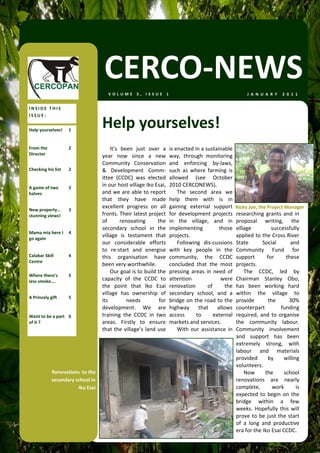 CERCO‐NEWS
                                       VOLUME 3, ISSUE 1                                                      J A N U A R Y   2 0 1 1  


INSIDE THIS 
ISSUE: 

Help yourselves!     1 
                                    Help yourselves! 
From the             2                   It’s  been  just  over  a      is enacted in a sustainable 
Director                            year  now  since  a  new            way,  through  monitoring 
                                    Community  Conservation             and  enforcing  by‐laws, 
Checking his list    2              &  Development  Comm‐               such  as  where  farming  is 
                                    ittee  (CCDC)  was  elected         allowed  (see  October 
A game of two        2 
                                    in our host village Iko Esai,       2010 CERCONEWS). 
halves                              and we are able to report               The  second  area  we 
                                    that  they  have  made              help  them  with  is  in 
                                    excellent  progress  on  all        gaining  external  support  Ricky Joe, the Project Manager 
New property…        3 
stunning views!                     fronts. Their latest project        for  development  projects  researching  grants  and  in 
                                    of        renovating        the     in  the  village,  and  in  proposal  writing,  the 
                                    secondary  school  in  the          implementing           those  village           successfully 
Mama mia here I  4 
go again 
                                    village  is  testament  that        projects.                      applied to the Cross River 
                                    our  considerable  efforts              Following  dis‐cussions  State          Social        and 
                                    to  re‐start  and  energise         with  key  people  in  the  Community  Fund  for 
Calabar Skill        4              this  organisation  have            community,  the  CCDC  support                for      these 
Centre 
                                    been very worthwhile.               concluded  that  the  most  projects.  
                                         Our goal is to build the       pressing  areas  in  need  of      The  CCDC,  led  by 
Where there’s        5 
less smoke….                        capacity  of  the  CCDC  to         attention               were  Chairman  Stanley  Obo, 
                                    the  point  that  Iko  Esai         renovation        of     the  has  been  working  hard 
                                    village  has  ownership  of         secondary  school,  and  a  within  the  village  to 
A Princely gift      5 
                                    its          needs           for    bridge on the road to the  provide            the        30% 
                                    development.  We  are               highway  that  allows  counterpart                   funding 
Want to be a part  6                training  the  CCDC  in  two        access      to      external  required,  and  to  organise 
of it ?                             areas.  Firstly  to  ensure         markets and services.          the  community  labour. 
                                    that  the  village’s  land  use         With  our  assistance  in  Community  involvement 
                                                                                                       and  support  has  been 
                                                                                                       extremely  strong,  with 
                                                                                                       labour  and  materials 
                                                                                                       provided       by      willing 
                                                                                                       volunteers. 
             Renovations  to the                                                                           Now       the      school 
             secondary school in                                                                       renovations  are  nearly 
                        Iko Esai                                                                       complete,        work        is 
                                                                                                       expected  to  begin  on  the 
                                                                                                       bridge  within  a  few 
                                                                                                       weeks.  Hopefully  this  will 
                                                                                                       prove  to  be  just  the  start 
                                                                                                       of  a  long  and  productive 
                                                                                                       era for the Iko Esai CCDC. 
                                                                                                           
 