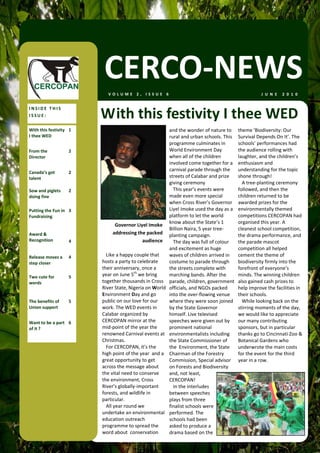 CERCO‐NEWS
                            VOLUME 2, ISSUE 6                                                          J U N E   2 0 1 0  


INSIDE THIS 
ISSUE:                    With this festivity I thee WED 
With this festivity  1                                     and the wonder of nature to      theme ‘Biodiversity: Our 
I thee WED                                                 rural and urban schools. This    Survival Depends On It’. The 
                                                           programme culminates in          schools’ performances had 
From the             2                                     World Environment Day            the audience rolling with 
Director                                                   when all of the children         laughter, and the children’s 
                                                           involved come together for a     enthusiasm and 
Canada’s got         2 
                                                           carnival parade through the      understanding for the topic 
talent                                                     streets of Calabar and prize     shone through! 
                                                           giving ceremony                    A tree‐planting ceremony 
Sow and piglets      2                                       This year’s events were        followed, and then the 
doing fine                                                 made even more special           children returned to be 
                                                           when Cross River’s Governor      awarded prizes for the 
Putting the Fun in  3                                      Liyel Imoke used the day as a    environmentally themed 
Fundraising                                                platform to let the world        competitions CERCOPAN had 
                                                           know about the State’s 1         organised this year. A 
                               Governor Liyel Imoke   
                                                           Billion Naira, 5 year tree‐      cleanest school competition, 
Award &                       addressing the packed        planting campaign.               the drama performance, and 
Recognition          4                     audience          The day was full of colour     the parade mascot 
                                                           and excitement as huge           competition all helped 
Release moves a      4      Like a happy couple that       waves of children arrived in     cement the theme of 
step closer               hosts a party to celebrate       costume to parade through        biodiversity firmly into the 
                          their anniversary, once a        the streets complete with        forefront of everyone’s 
Two cute for         5    year on June 5th we bring        marching bands. After the        minds. The winning children 
words                     together thousands in Cross      parade, children, government     also gained cash prizes to 
                          River State, Nigeria on World    officials, and NGOs packed       help improve the facilities in 
                          Environment Day and go           into the over‐flowing venue      their schools.  
The benefits of      5    public on our love for our       where they were soon joined        While looking back on the 
Union support             work. The WED events in          by the State Governor            stirring moments of the day, 
                          Calabar organized by             himself. Live televised          we would like to appreciate 
Want to be a part  6      CERCOPAN mirror at the           speeches were given out by       our many contributing 
of it ?                   mid‐point of the year the        prominent national               sponsors, but in particular 
                          renowned Carnival events at      environmentalists including      thanks go to Cincinnati Zoo & 
                          Christmas.                       the State Commissioner of        Botanical Gardens who 
                            For CERCOPAN, it’s the         the  Environment, the State      underwrote the main costs 
                          high point of the year  and a    Chairman of the Forestry         for the event for the third 
                          great opportunity to get         Commission, Special advisor      year in a row. 
                          across the message about         on Forests and Biodiversity 
                          the vital need to conserve       and, not least, 
                          the environment, Cross           CERCOPAN! 
                          River’s globally‐important         In the interludes 
                          forests, and wildlife in         between speeches 
                          particular.                      plays from three 
                            All year round we              finalist schools were 
                          undertake an environmental       performed. The 
                          education outreach               schools had been 
                          programme to spread the          asked to produce a 
                          word about  conservation         drama based on the 
 