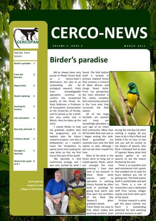 CERCO‐NEWS
                                   VOLUME 3, ISSUE 3                                                                  M A R C H   2 0 1 1  


INSIDE THIS 
ISSUE: 

Birder’s paradise  1 
                                Birder’s paradise 
                                     We’ve  always  been  very         found.  The  field  station 
From the           2 
                                proud  of  Rhoko  forest  both         itself  is  located  in 
Director 
                                as         a       nature‐lover’s      primary  lowland  forest 
                                destination,  but  also  as  an        that  contains  a  mixture 
Report time        2            outstanding          site      for     of  West  African  and 
                                ecological  research.  Visits          Congo  forest  birds. 
                                from              knowledgeable        From  my  perspective 
Needs replacing    2            specialists  continue  to              the  main  attraction  is 
                                confirm  the  exceptional              the  nearly  complete 
                                quality  of  the  forest.  Dr.         bird community present 
                                Scott  Robinson  is  Professor         in  the  ‘core  area’  that 
Hunting for        3 
                                of  Ecosystems  Conservation           surrounds  the  field 
hunters 
                                at  the  University  of  Florida,      station.  
                                and  he  joined  us  for  a  brief,        All  of  the  large 
Like Columbus!     4            but  very  active  visit  in           hornbills  are  present 
                                March. Here he takes up the            and         most        are 
                                story:                                 exceedingly abundant, a 
                                     ‘I  visited  Rhoko  to  help      sure  sign  of  an  intact 
New kid, old hand  4            my  graduate  student  start           bird  community.  More  than         during the mid‐day lull when 
                                her  programme,  and  to               50 hornbills flew over just as       nothing  is  singing.  All  you 
                                explore  sites  for  future            I  began  writing  this  note.       have to do is find a flock and 
Full bore ahead    5            research projects. I am also a         Black       guineafowl        are    follow  it  for  an  hour  or  two 
                                birdwatcher,  so  I  couldn't          routinely seen near the field        and  you  will  be  certain  to 
                                resist  the  temptation  to            station  as  well,  although  I      see  dozens  of  species.  One 
                                spend some time looking for            did not see them myself this         flock  I  followed  had  at  least 
Strength in        5 
diversity                       new  birds  on  this  my  first        time.                                37 species! Many other bird 
                                trip to this part of the world.            Most  of  the  birds  in  the    species  gather  at  ant 
                                      My  specialty  is  bird          forest  seem  to  hang  out  in      swarms  to  eat  the  insects 
Want to be a part  6            community  ecology  and  I             mixed‐species  flocks,  which        flushed by the ants.  
of it ? 
                                was  very  excited  by  what  I        are  amongst  the  most                  There is an excellent and 
                                                                            amazing  I  have  ever          well‐maintained  trail  system 
                                                                            seen  in  my  research.  In     that enabled me to walk for 
                                                                            these  flocks  some             hours  without  any  risk  of 
                                                                            species       seem        to    getting lost. The field station 
              Scott paid his                                                specialize  in  catching        itself is comfortable and well 
             respects in the                                                insects  flushed  by  other     run.  There  is  a  mix  of 
                                                                            birds  in  exchange  for        researchers and a dedicated 
      village to Chief Owai 
                                                                            giving  loud  alarm  calls      staff  from  various  villages 
                                                                            that  warn  the  members        nearby and from other parts 
                                                                            of  the  flock  (the            of the world.  
                                                                            ‘beaters’)            when          Primate research is what 
                                                                            predators attack.               got  this  place  started,  but 
                                                                            These  flocks  are  easy  to    there         is     outstanding 
                                                                            find,  which  makes  bird       potential  for  bird  watching 
                                                                            watching excellent, even        and bird research as well.’ 
 