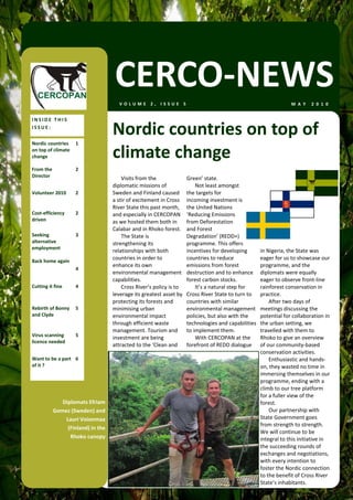 CERCO‐NEWS
                                     VOLUME 2, ISSUE 5                                                             M A Y   2 0 1 0  


INSIDE THIS 
ISSUE: 
                                   Nordic countries on top of 
Nordic countries  1 
on top of climate 
change                             climate change 
From the           2 
Director                               Visits from the               Green’ state.  
                                   diplomatic missions of                Not least amongst 
Volunteer 2010     2               Sweden and Finland caused         the targets for 
                                   a stir of excitement in Cross     incoming investment is  
                                   River State this past month,      the United Nations 
Cost‐efficiency    2               and especially in CERCOPAN        ‘Reducing Emissions 
driven                             as we hosted them both in         from Deforestation 
                                   Calabar and in Rhoko forest.      and Forest 
Seeking            3                   The State is                  Degradation’ (REDD+) 
alternative                        strengthening its                 programme. This offers 
employment 
                                   relationships with both           incentives for developing        in Nigeria, the State was 
Back home again   
                                   countries in order to             countries to reduce              eager for us to showcase our 
                                   enhance its own                   emissions from forest            programme, and the 
                 4 
                                   environmental management          destruction and to enhance       diplomats were equally 
                                   capabilities.                     forest carbon stocks.            eager to observe front‐line 
Cutting it fine    4                   Cross River’s policy is to        It’s a natural step for      rainforest conservation in 
                                   leverage its greatest asset by    Cross River State to turn to     practice. 
                                   protecting its forests and        countries with similar               After two days of 
Rebirth of Bonny  5                minimising urban                  environmental management         meetings discussing the 
and Clyde                          environmental impact              policies, but also with the      potential for collaboration in 
                                   through efficient waste           technologies and capabilities    the urban setting, we 
                                   management. Tourism and           to implement them.               travelled with them to 
Virus scanning     5 
                                   investment are being                  With CERCOPAN at the         Rhoko to give an overview 
licence needed 
                                   attracted to the ‘Clean and       forefront of REDD dialogue       of our community‐based 
                                                                                                      conservation activities.  
Want to be a part  6                                                                                      Enthusiastic and hands‐
of it ?                                                                                               on, they wasted no time in 
                                                                                                      immersing themselves in our 
                                                                                                      programme, ending with a 
                                                                                                      climb to our tree platform 
                                                                                                      for a fuller view of the 
             Diplomats Efriam                                                                         forest. 
          Gomez (Sweden) and                                                                              Our partnership with 
              Lauri Voionmaa                                                                          State Government goes 
                                                                                                      from strength to strength. 
               (Finland) in the 
                                                                                                      We will continue to be 
                Rhoko canopy                                                                          integral to this initiative in 
                                                                                                      the succeeding rounds of 
                                                                                                      exchanges and negotiations, 
                                                                                                      with every intention to 
                                                                                                      foster the Nordic connection 
                                                                                                      to the benefit of Cross River 
                                                                                                      State’s inhabitants.  
 