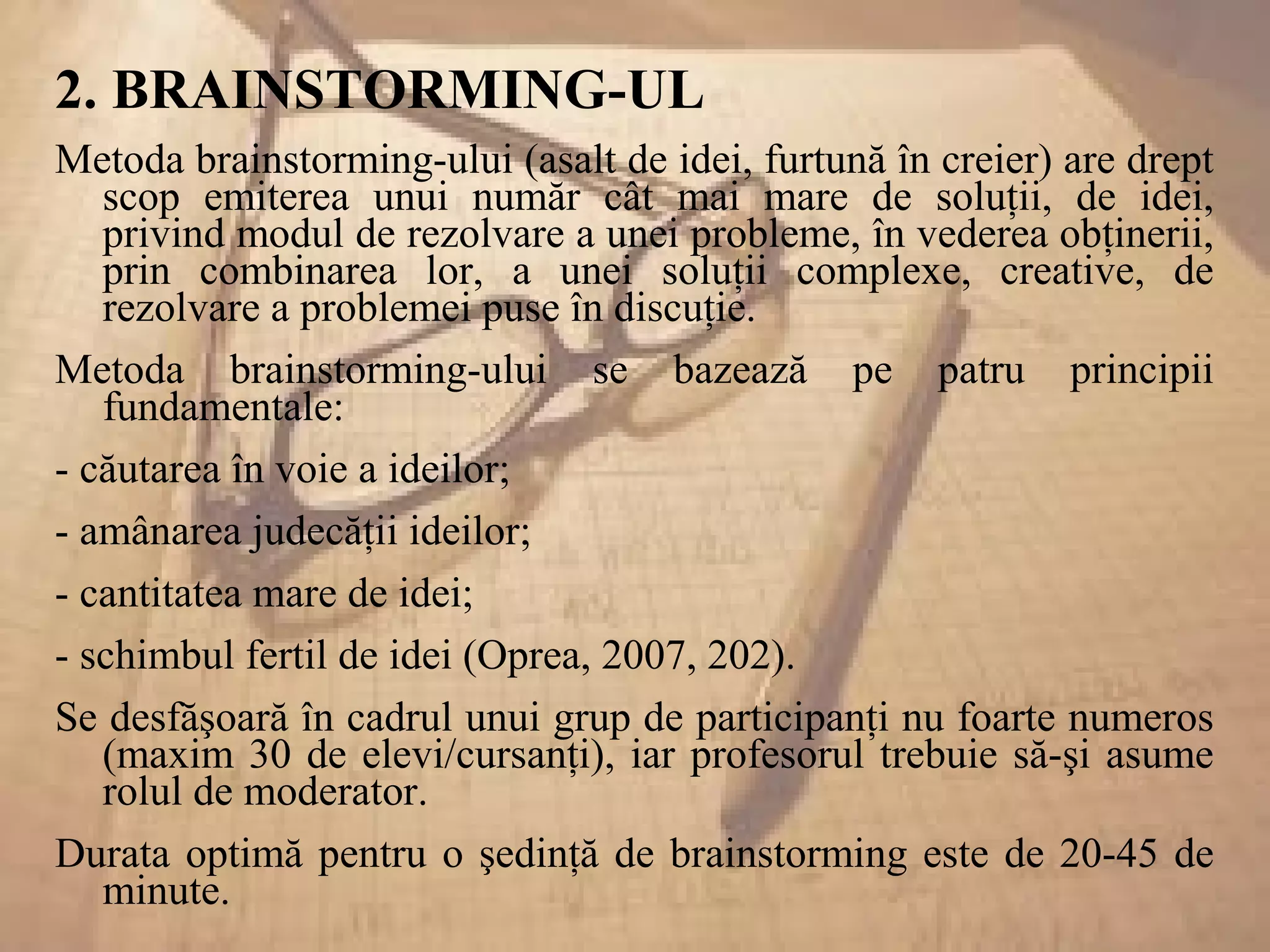 2. BRAINSTORMING-UL
Metoda brainstorming-ului (asalt de idei, furtună în creier) are drept
scop emiterea unui număr cât mai mare de soluţii, de idei,
privind modul de rezolvare a unei probleme, în vederea obţinerii,
prin combinarea lor, a unei soluţii complexe, creative, de
rezolvare a problemei puse în discuţie.
Metoda brainstorming-ului se bazează pe patru principii
fundamentale:
- căutarea în voie a ideilor;
- amânarea judecăţii ideilor;
- cantitatea mare de idei;
- schimbul fertil de idei (Oprea, 2007, 202).
Se desfăşoară în cadrul unui grup de participanţi nu foarte numeros
(maxim 30 de elevi/cursanţi), iar profesorul trebuie să-şi asume
rolul de moderator.
Durata optimă pentru o şedinţă de brainstorming este de 20-45 de
minute.
 