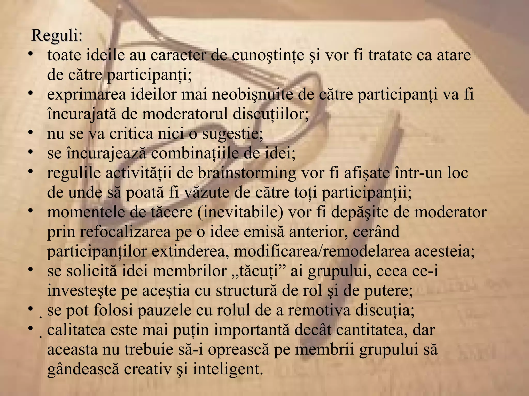 Reguli:Reguli:
• toate ideile au caracter de cunoştinţe şi vor fi tratate ca atare
de către participanţi;
• exprimarea ideilor mai neobişnuite de către participanţi va fi
încurajată de moderatorul discuţiilor;
• nu se va critica nici o sugestie;
• se încurajează combinaţiile de idei;
• regulile activităţii de brainstorming vor fi afişate într-un loc
de unde să poată fi văzute de către toţi participanţii;
• momentele de tăcere (inevitabile) vor fi depăşite de moderator
prin refocalizarea pe o idee emisă anterior, cerând
participanţilor extinderea, modificarea/remodelarea acesteia;
• se solicită idei membrilor „tăcuţi” ai grupului, ceea ce-i
investeşte pe aceştia cu structură de rol şi de putere;
• se pot folosi pauzele cu rolul de a remotiva discuţia;
• calitatea este mai puţin importantă decât cantitatea, dar
aceasta nu trebuie să-i oprească pe membrii grupului să
gândească creativ şi inteligent.
 