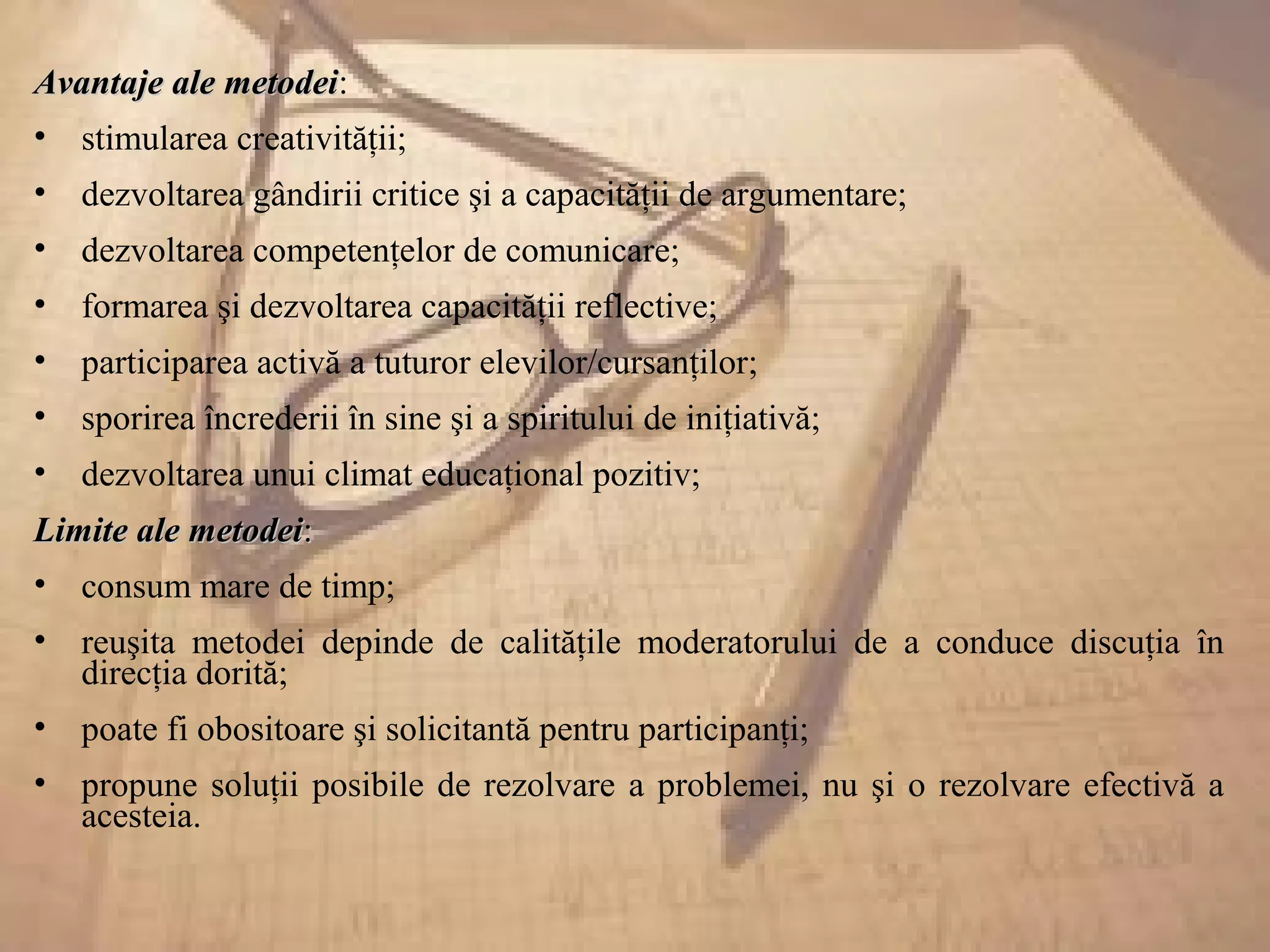Avantaje ale metodeiAvantaje ale metodei:
• stimularea creativităţii;
• dezvoltarea gândirii critice şi a capacităţii de argumentare;
• dezvoltarea competenţelor de comunicare;
• formarea şi dezvoltarea capacităţii reflective;
• participarea activă a tuturor elevilor/cursanţilor;
• sporirea încrederii în sine şi a spiritului de iniţiativă;
• dezvoltarea unui climat educaţional pozitiv;
Limite ale metodeiLimite ale metodei::
• consum mare de timp;
• reuşita metodei depinde de calităţile moderatorului de a conduce discuţia în
direcţia dorită;
• poate fi obositoare şi solicitantă pentru participanţi;
• propune soluţii posibile de rezolvare a problemei, nu şi o rezolvare efectivă a
acesteia.
 
