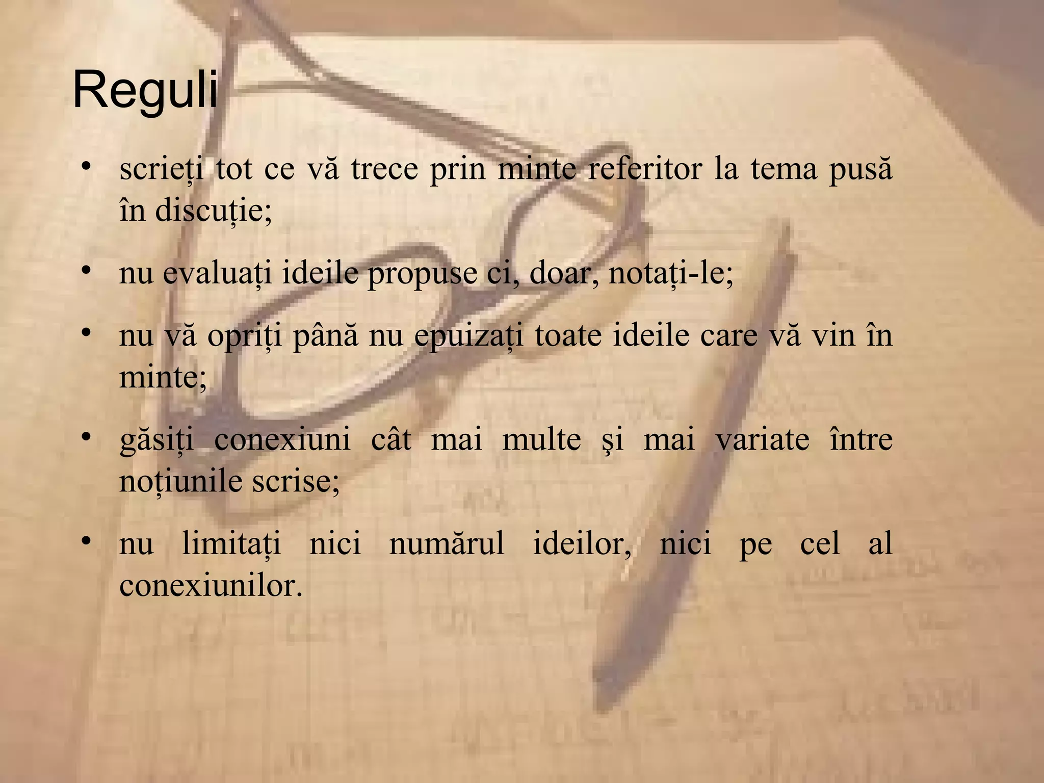 Reguli
• scrieţi tot ce vă trece prin minte referitor la tema pusă
în discuţie;
• nu evaluaţi ideile propuse ci, doar, notaţi-le;
• nu vă opriţi până nu epuizaţi toate ideile care vă vin în
minte;
• găsiţi conexiuni cât mai multe şi mai variate între
noţiunile scrise;
• nu limitaţi nici numărul ideilor, nici pe cel al
conexiunilor.
 