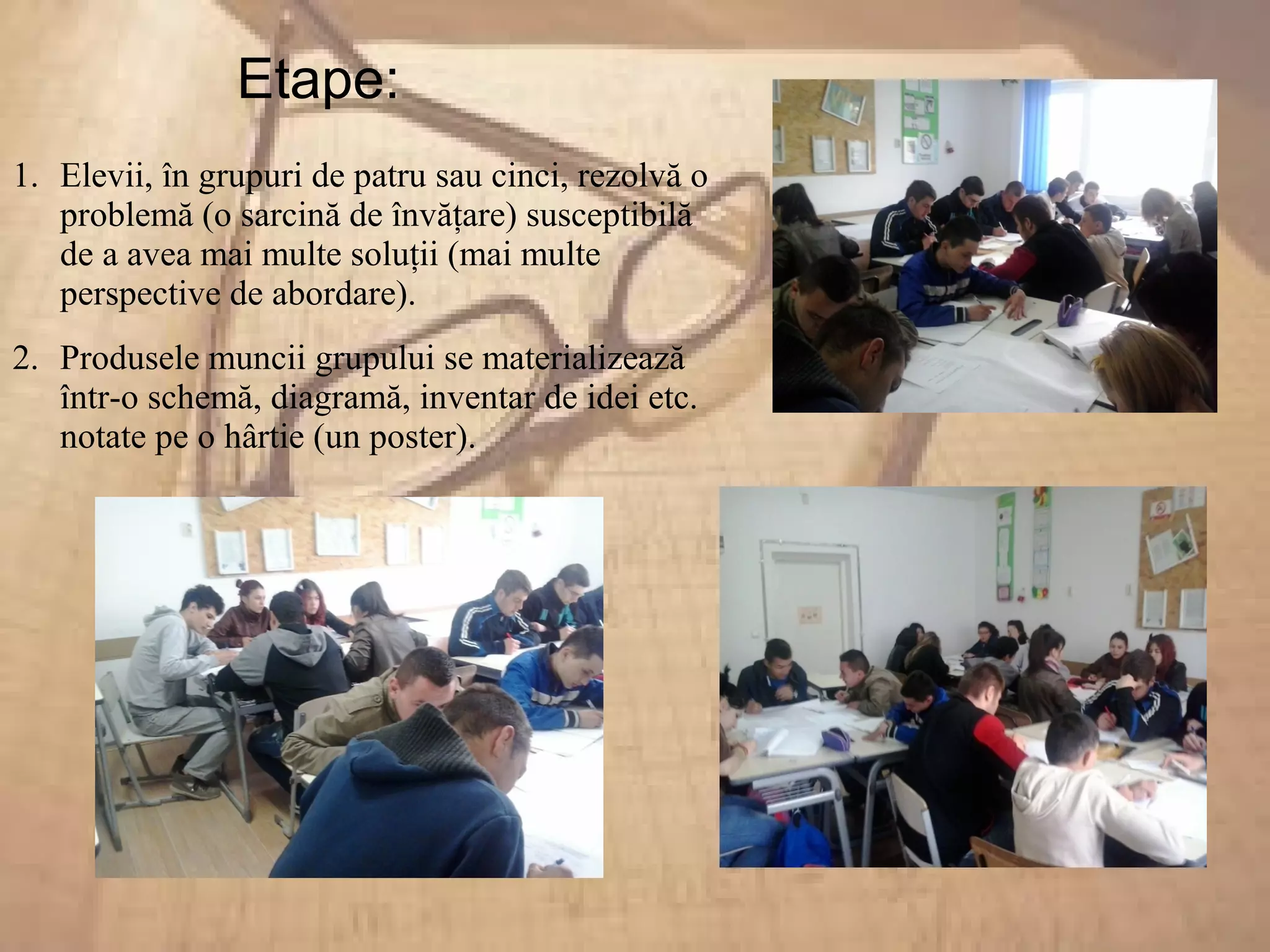Etape:
1. Elevii, în grupuri de patru sau cinci, rezolvă o
problemă (o sarcină de învăţare) susceptibilă
de a avea mai multe soluţii (mai multe
perspective de abordare).
2. Produsele muncii grupului se materializează
într-o schemă, diagramă, inventar de idei etc.
notate pe o hârtie (un poster).
 