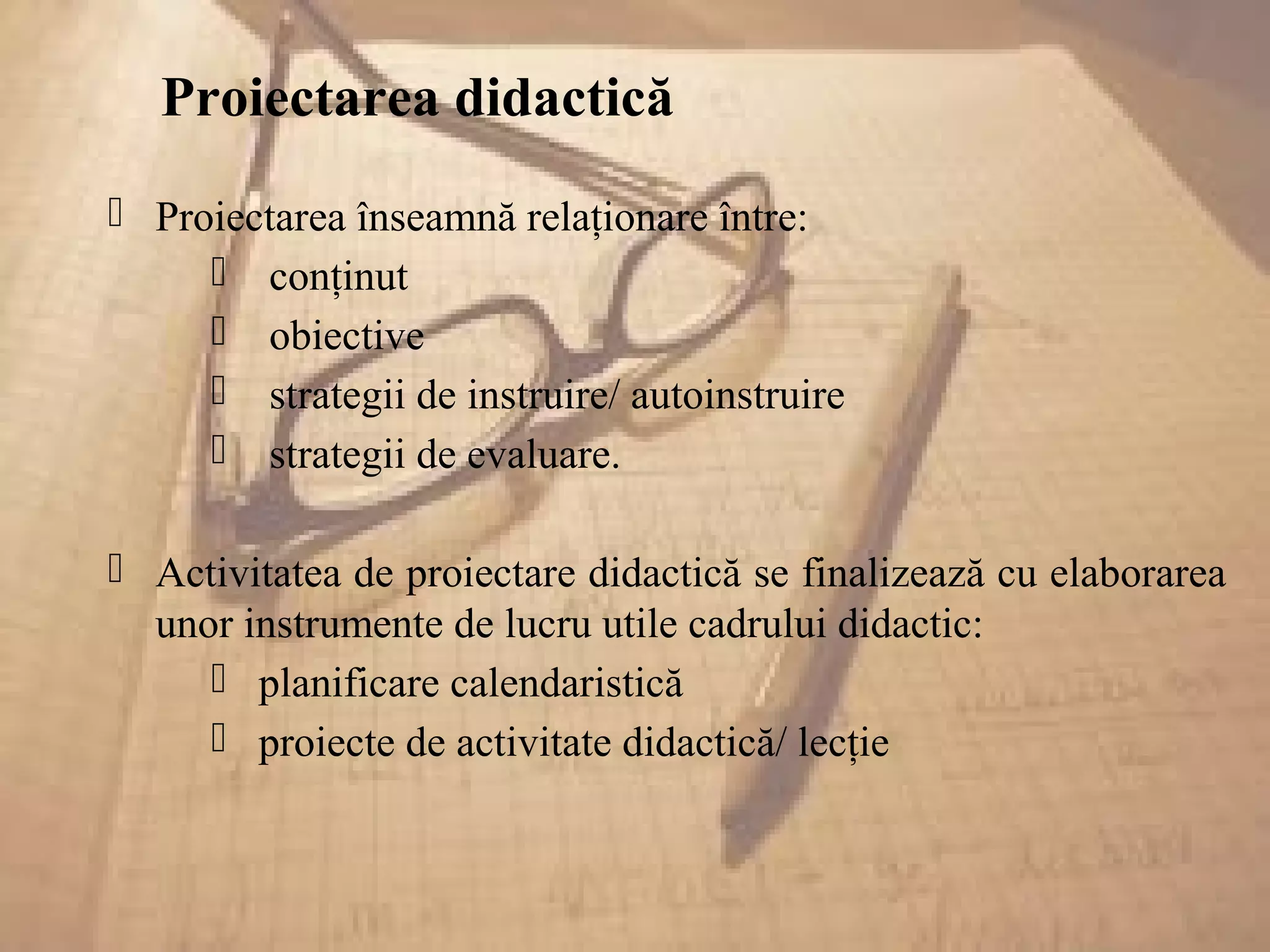 Proiectarea didactică
 Proiectarea înseamnă relaţionare între:
 conţinut
 obiective
 strategii de instruire/ autoinstruire
 strategii de evaluare.
 Activitatea de proiectare didactică se finalizează cu elaborarea
unor instrumente de lucru utile cadrului didactic:
 planificare calendaristică
 proiecte de activitate didactică/ lecţie
 