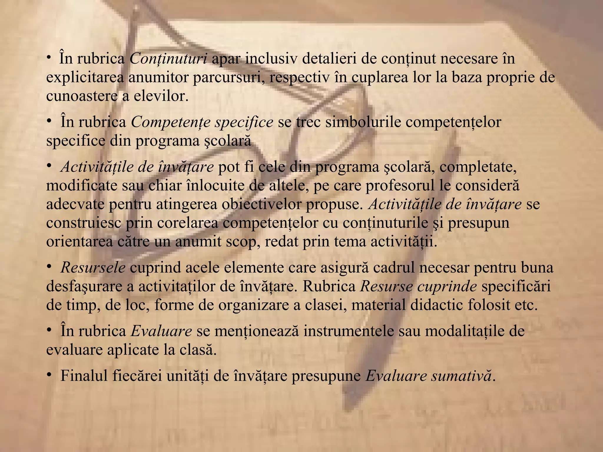 • În rubrica Conţinuturi apar inclusiv detalieri de conţinut necesare în
explicitarea anumitor parcursuri, respectiv în cuplarea lor la baza proprie de
cunoastere a elevilor.
• În rubrica Competenţe specifice se trec simbolurile competenţelor
specifice din programa şcolară
• Activităţile de învăţare pot fi cele din programa şcolară, completate,
modificate sau chiar înlocuite de altele, pe care profesorul le consideră
adecvate pentru atingerea obiectivelor propuse. Activităţile de învăţare se
construiesc prin corelarea competenţelor cu conţinuturile şi presupun
orientarea către un anumit scop, redat prin tema activităţii.
• Resursele cuprind acele elemente care asigură cadrul necesar pentru buna
desfaşurare a activitaţilor de învăţare. Rubrica Resurse cuprinde specificări
de timp, de loc, forme de organizare a clasei, material didactic folosit etc.
• În rubrica Evaluare se menţionează instrumentele sau modalitaţile de
evaluare aplicate la clasă.
• Finalul fiecărei unităţi de învăţare presupune Evaluare sumativă.
 