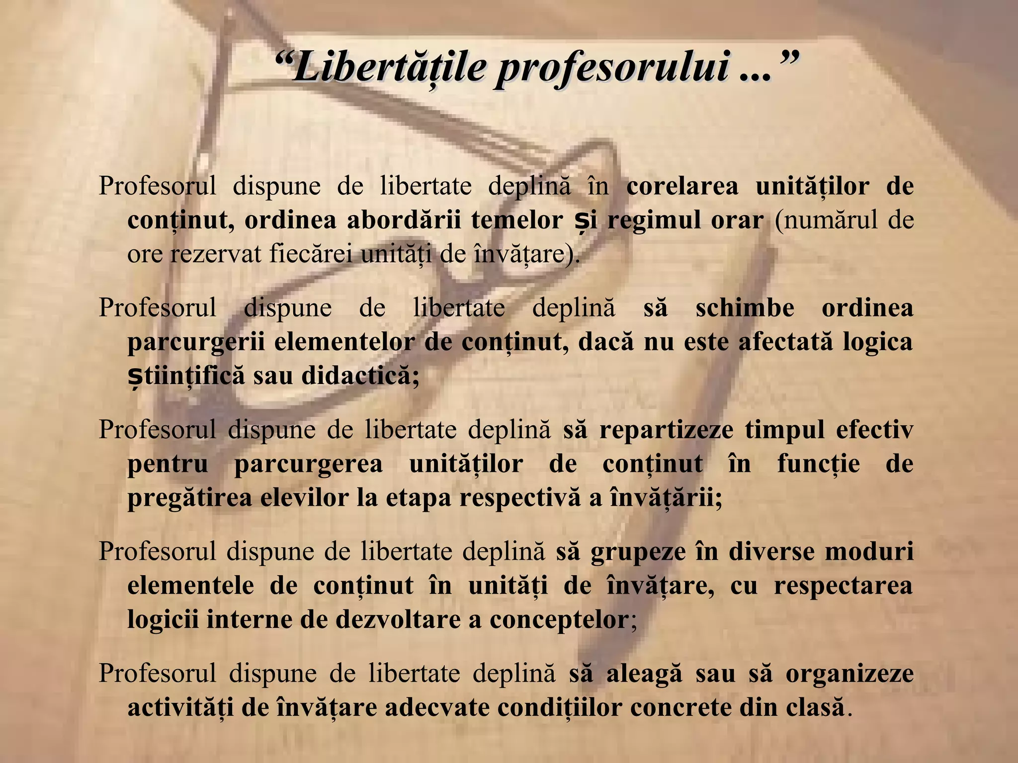 ““Libertăţile profesorului ...”Libertăţile profesorului ...”
Profesorul dispune de libertate deplină în corelarea unităţilor de
conţinut, ordinea abordării temelor i regimul orarș (numărul de
ore rezervat fiecărei unităţi de învăţare).
Profesorul dispune de libertate deplină să schimbe ordinea
parcurgerii elementelor de conţinut, dacă nu este afectată logica
tiinţifică sau didactică;ș
Profesorul dispune de libertate deplină să repartizeze timpul efectiv
pentru parcurgerea unităţilor de conţinut în funcţie de
pregătirea elevilor la etapa respectivă a învăţării;
Profesorul dispune de libertate deplină să grupeze în diverse moduri
elementele de conţinut în unităţi de învăţare, cu respectarea
logicii interne de dezvoltare a conceptelor;
Profesorul dispune de libertate deplină să aleagă sau să organizeze
activităţi de învăţare adecvate condiţiilor concrete din clasă.
 