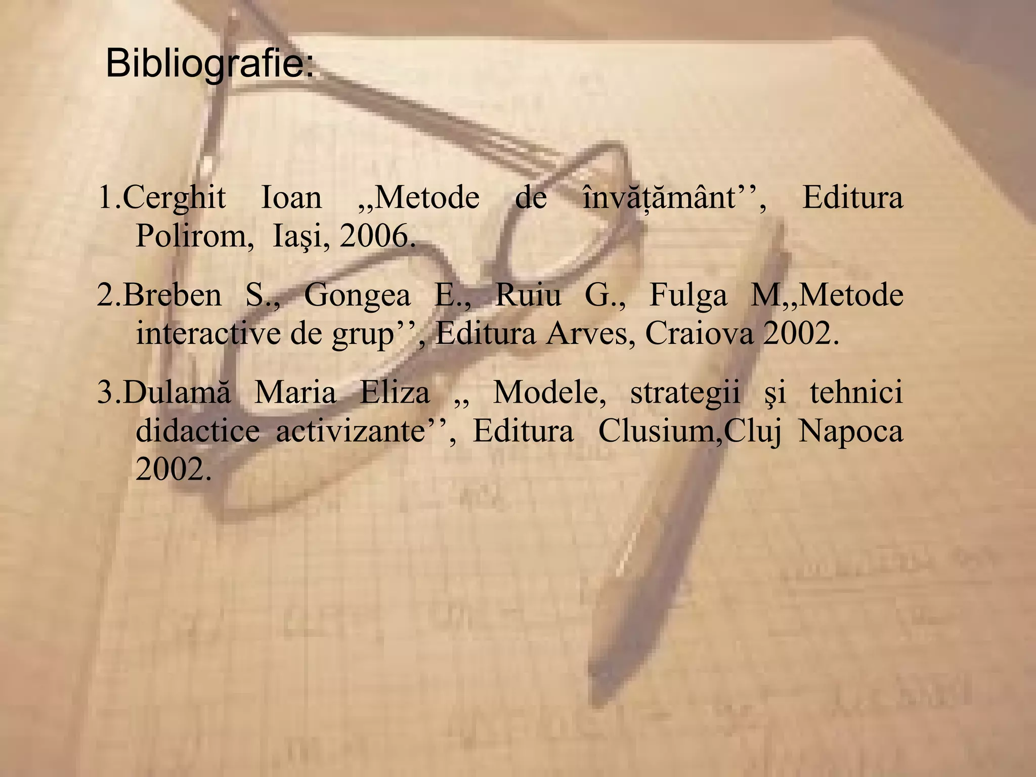 Bibliografie:
1.Cerghit Ioan ,,Metode de învăţământ’’, Editura
Polirom, Iaşi, 2006.
2.Breben S., Gongea E., Ruiu G., Fulga M,,Metode
interactive de grup’’, Editura Arves, Craiova 2002.
3.Dulamă Maria Eliza ,, Modele, strategii şi tehnici
didactice activizante’’, Editura Clusium,Cluj Napoca
2002.
 