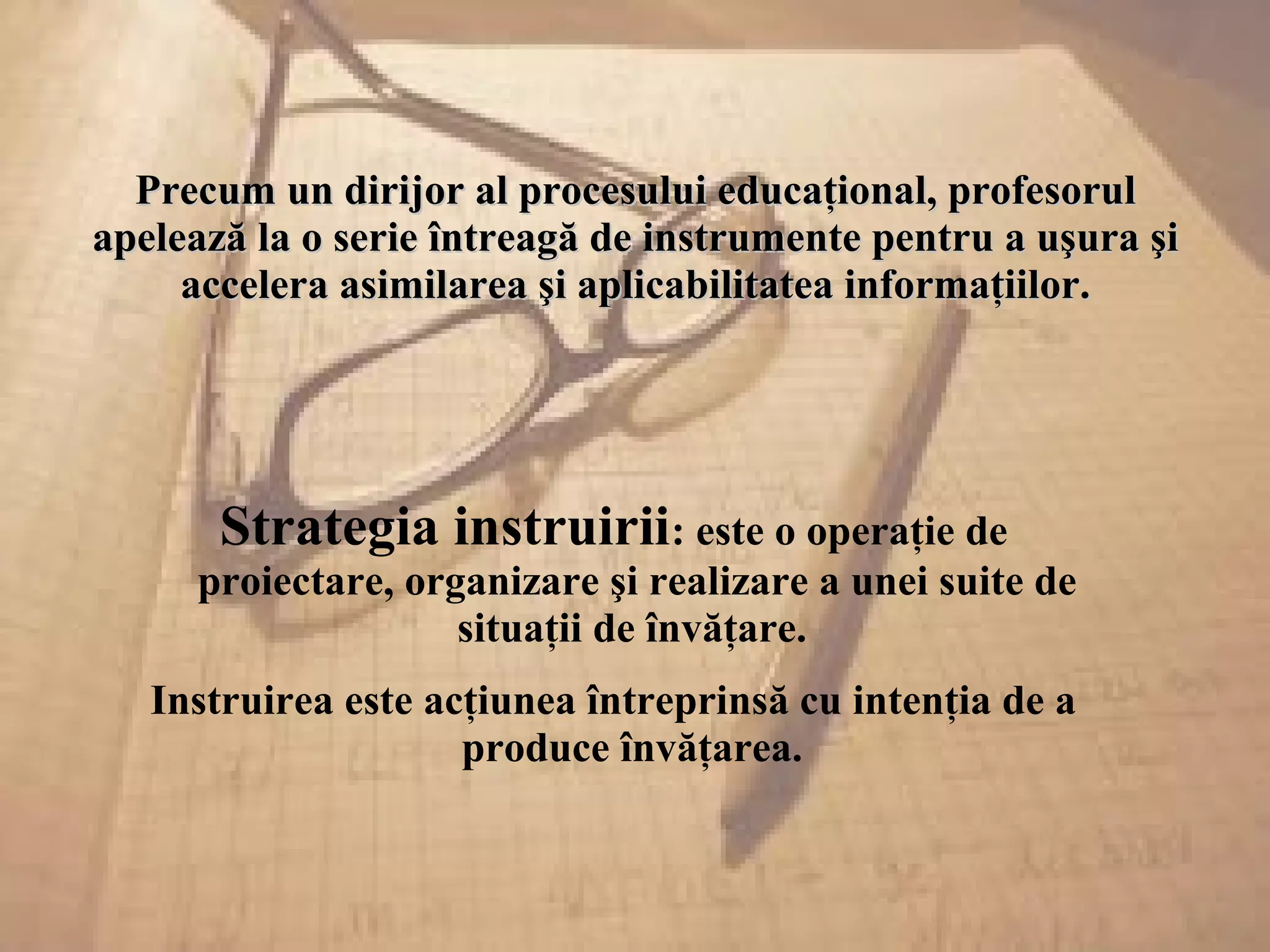 Precum un dirijor al procesului educaţional, profesorulPrecum un dirijor al procesului educaţional, profesorul
apelează la o serie întreagă de instrumente pentru a uşura şiapelează la o serie întreagă de instrumente pentru a uşura şi
accelera asimilarea şi aplicabilitatea informaţiilor.accelera asimilarea şi aplicabilitatea informaţiilor.
Strategia instruirii: este o operaţie de
proiectare, organizare şi realizare a unei suite de
situaţii de învăţare.
Instruirea este acţiunea întreprinsă cu intenţia de a
produce învăţarea.
 