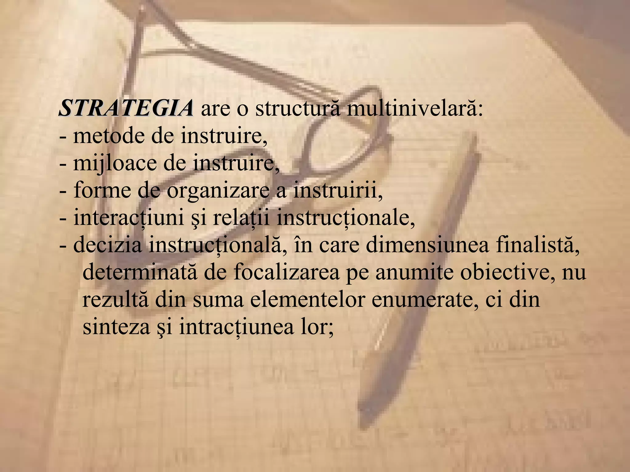 STRATEGIASTRATEGIA are o structură multinivelară:
- metode de instruire,
- mijloace de instruire,
- forme de organizare a instruirii,
- interacţiuni şi relaţii instrucţionale,
- decizia instrucţională, în care dimensiunea finalistă,
determinată de focalizarea pe anumite obiective, nu
rezultă din suma elementelor enumerate, ci din
sinteza şi intracţiunea lor;
 