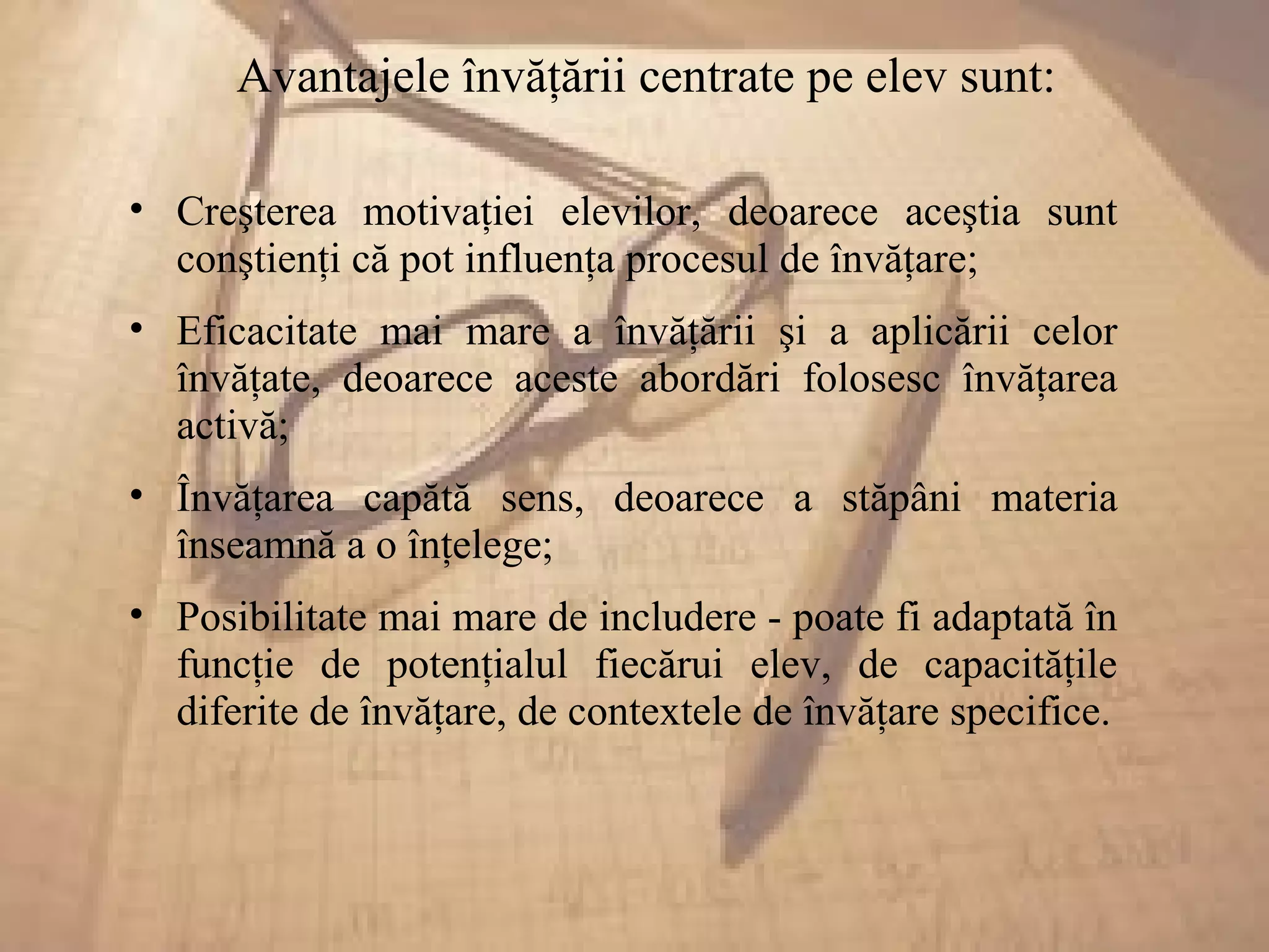 Avantajele învăţării centrate pe elev sunt:
• Creşterea motivaţiei elevilor, deoarece aceştia sunt
conştienţi că pot influenţa procesul de învăţare;
• Eficacitate mai mare a învăţării şi a aplicării celor
învăţate, deoarece aceste abordări folosesc învăţarea
activă;
• Învăţarea capătă sens, deoarece a stăpâni materia
înseamnă a o înţelege;
• Posibilitate mai mare de includere - poate fi adaptată în
funcţie de potenţialul fiecărui elev, de capacităţile
diferite de învăţare, de contextele de învăţare specifice.
 
