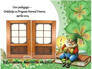 Cerc pedagogic – 
Grădiniţa cu Program Normal Vinerea 
aprilie 2014 
click 
Educatoare Nicoletta Huştiuc 
 
