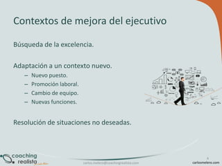Contextos de mejora del ejecutivo
Búsqueda de la excelencia.
Adaptación a un contexto nuevo.
–
–
–
–

Nuevo puesto.
Promoción laboral.
Cambio de equipo.
Nuevas funciones.

Resolución de situaciones no deseadas.

carlos.melero@coachingrealista.com

4
carlosmelero.com

 