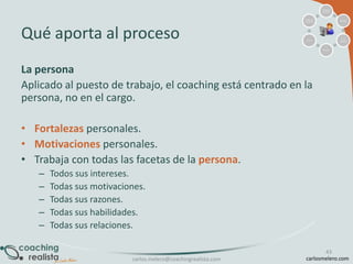 Análisis de
situación

Análisis de
resultados

Qué aporta al proceso

Meta(s)

Acción

Id. de
opciones

Elección

La persona
Aplicado al puesto de trabajo, el coaching está centrado en la
persona, no en el cargo.
• Fortalezas personales.
• Motivaciones personales.
• Trabaja con todas las facetas de la persona.
–
–
–
–
–

Todos sus intereses.
Todas sus motivaciones.
Todas sus razones.
Todas sus habilidades.
Todas sus relaciones.

carlos.melero@coachingrealista.com

43
carlosmelero.com

 