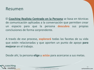 Resumen
El Coaching Realista Centrado en la Persona se basa en técnicas
de comunicación aplicadas a la conversación que permiten crear
un espacio para que la persona descubra sus propias
conclusiones de forma sorprendente.

A través de ese proceso, explorará todas las facetas de su vida
que estén relacionadas y que aporten un punto de apoyo para
mejorar en el trabajo.
Desde ahí, la persona elige y actúa para acercarse a sus metas.

carlos.melero@coachingrealista.com

48
carlosmelero.com

 