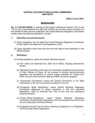 1
CENTRAL ELECTRICITY REGULATORY COMMISSION
NEW DELHI
Dated: 9 June, 2014
NOTIFICATION
No. L-1/148 /2014/CERC In exercise of the powers conferred by Sections 178 (1) and
178 (2) (ze) of the Electricity Act, 2003 (36 of 2003) and all other powers enabling it in
this behalf and after previous publication, the Central Electricity Regulatory Commission
hereby makes the following regulations, namely:-
1. Short title and commencement:
(1) These regulations may be called the Central Electricity Regulatory Commission
(Power System Development Fund) Regulations, 2014.
(2) These regulations shall come into force from the date of their publication in the
Official Gazette.
2. Definitions:
(1) In these regulations, unless the context otherwise requires:
(a) "Act" means the Electricity Act, 2003 (36 of 2003), including amendments
thereto;
(b) "Appraisal Committee" shall mean the Committee constituted by Government
of India, Ministry of Power for the purpose of scrutiny (techno-economic
appraisal) and prioritization of various project proposals for funding from
PSDF and such other functions relating to PSDF as may be assigned;
(c) "Appropriate Commission" means the Central Commission or the State
Commission or the Joint Commission as defined in the Act;
(d) "Congestion Relief Regulations" means Central Electricity Regulatory
Commission (Measures to relieve congestion in real time operation)
Regulations, 2009 as amended from time to time and any subsequent
enactment thereof;
(e) "Power Market Regulations" means Central Electricity Regulatory
Commission (Power Market) Regulations, 2010 as amended from time to time
and any subsequent enactment thereof;
(f) "Congestion Amount" has the same meaning as assigned to it in Regulation
33 of the Power Market Regulations;
 