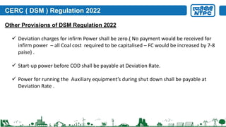 CERC ( DSM ) Regulation 2022
 Deviation charges for infirm Power shall be zero.( No payment would be received for
infirm power – all Coal cost required to be capitalised – FC would be increased by 7-8
paise) .
 Start-up power before COD shall be payable at Deviation Rate.
 Power for running the Auxiliary equipment’s during shut down shall be payable at
Deviation Rate .
Other Provisions of DSM Regulation 2022
 