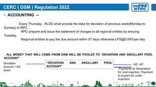 CERC ( DSM ) Regulation 2022
• ACCOUNTING --
Every Thursday , RLDC shall provide the data for deviation of previous week(Monday to
Sunday) to RPC .
RPC prepare and issue the statement of charges to all regional entities by ensuing
Tuesday.
Regional entities to pay the due amount within 07 days otherwise LPS@0.04%per-day
ALL MONEY THAT WILL COME FROM DSM WILL BE POOLED TO “DEVIATION AND ANCILLARY POOL
ACCOUNT”
“DEVIATION AND ANCILLARY POOL
ACCOUNT”
Deviation
amount + AS
down
AS UP
Payments to Generators
for over-injection. Payment
to buyers for unde-
rinjection
 