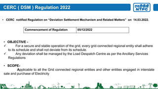 CERC ( DSM ) Regulation 2022
• CERC notified Regulation on “Deviation Settlement Mechanism and Related Matters” on 14.03.2022.
Commencement of Regulation 05/12/2022
• OBJECTIVE -
 For a secure and stable operation of the grid, every grid connected regional entity shall adhere
to its schedule and shall not deviate from its schedule.
 Any deviation shall be managed by the Load Despatch Centre as per the Ancillary Services
Regulations
• SCOPE-
Applicable to all the Grid connected regional entities and other entities engaged in interstate
sale and purchase of Electricity
 
