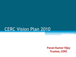CERC Vision Plan 2010
Pavan Kumar Vijay
Trustee, CERC
 