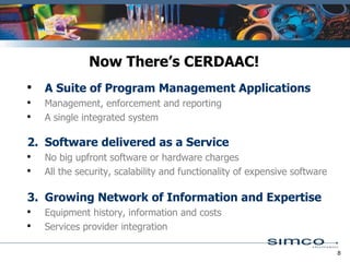 A Suite of Program Management Applications    Management, enforcement and reporting A single integrated system 2. Software delivered as a Service       No big upfront software or hardware charges  All the security, scalability and functionality of expensive software  3. Growing Network of Information and Expertise Equipment history, information and costs  Services provider integration Now There’s CERDAAC! 