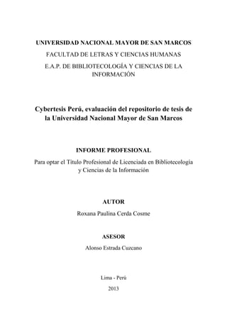 UNIVERSIDAD NACIONAL MAYOR DE SAN MARCOS
FACULTAD DE LETRAS Y CIENCIAS HUMANAS
E.A.P. DE BIBLIOTECOLOGÍA Y CIENCIAS DE LA
INFORMACIÓN
Cybertesis Perú, evaluación del repositorio de tesis de
la Universidad Nacional Mayor de San Marcos
INFORME PROFESIONAL
Para optar el Título Profesional de Licenciada en Bibliotecología
y Ciencias de la Información
AUTOR
Roxana Paulina Cerda Cosme
ASESOR
Alonso Estrada Cuzcano
Lima - Perú
2013
 