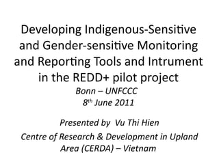 Developing Indigenous-Sensitve
 and Gender-sensitve Monitoring
and Reportng Tools and Intrument
    in the REDD+ pilot project
             Bonn – UNFCCC
              8th June 2011

           Presented by Vu Thi Hien
 Centre of Research & Development in Upland
           Area (CERDA) – Vietnam
 