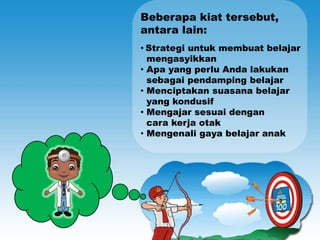Beberapa kiat tersebut,
antara lain:
• Strategi untuk membuat belajar
  mengasyikkan
• Apa yang perlu Anda lakukan
  sebagai pendamping belajar
• Menciptakan suasana belajar
  yang kondusif
• Mengajar sesuai dengan
  cara kerja otak
• Mengenali gaya belajar anak
 
