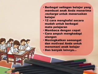 • Berbagai selingan belajar yang
  membuat anak Anda menerima
  recharge untuk meneruskan
  belajar
• 12 cara menghafal secara
  mudah untuk berbagai
  mata pelajaran
• Membaca dengan cepat
• Cara ampuh menghadapi
  ulangan
• Meningkatkan semangat
  dan motivasi Anda untuk
  menemani anak belajar
• Dan banyak lainnya…
 