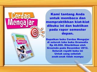 Kami tantang Anda
 untuk membaca dan
mempraktikkan kiat-kiat
dibuku ini dan buktikan
 pada rapor semester
        depan.
Dapatkan buku Cerdas Mengajar
 di seluruh toko buku Gramedia
   Rp 40.000. Diterbitkan oleh
Grasindo pada Desember 2012.
     Seluruh royalti buku ini
       Untuk uang sekolah
     anak-anak tidak mampu
 