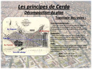 Les principes de Cerda
Décomposition du plan
Typologie des voies :
Voies transcendantales :
Elles assurent la connexion avec la viabilité
universelle et convergent vers le centre
d’attraction qu’est le port de mer ou le pont sur
fleuve).
Diagonales :
Non connectées avec les voies extérieures,
elles découpent la ville en quartiers et à leurs
embranchements forment des angles de toute
sorte.
Rues :
Délimitées par deux ranges de maison, elles
permettent de circuler, garantissent l’accès aux
maisons et procurent air et soleil aux
habitations.
Rues : 20m. de large.
Avenue : 60 ou 80 m de large.
 