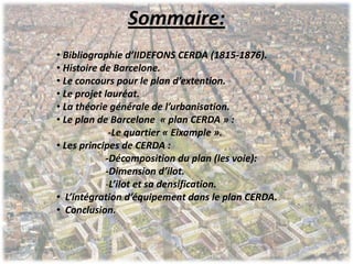 Sommaire:
• Bibliographie d’IIDEFONS CERDA (1815-1876).
• Histoire de Barcelone.
• Le concours pour le plan d’extention.
• Le projet lauréat.
• La théorie générale de l’urbanisation.
• Le plan de Barcelone « plan CERDA » :
-Le quartier « Eixample ».
• Les principes de CERDA :
-Décomposition du plan (les voie):
-Dimension d’ilot.
-L’ilot et sa densification.
• L’intégration d’équipement dans le plan CERDA.
• Conclusion.
 